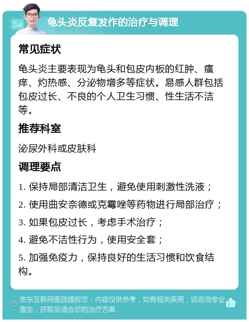 龟头炎反复发作的治疗与调理 常见症状 龟头炎主要表现为龟头和包皮内板的红肿、瘙痒、灼热感、分泌物增多等症状。易感人群包括包皮过长、不良的个人卫生习惯、性生活不洁等。 推荐科室 泌尿外科或皮肤科 调理要点 1. 保持局部清洁卫生，避免使用刺激性洗液； 2. 使用曲安奈德或克霉唑等药物进行局部治疗； 3. 如果包皮过长，考虑手术治疗； 4. 避免不洁性行为，使用安全套； 5. 加强免疫力，保持良好的生活习惯和饮食结构。