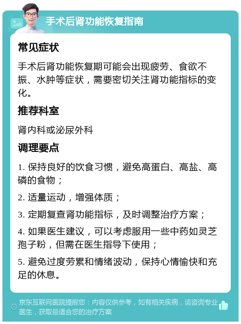 手术后肾功能恢复指南 常见症状 手术后肾功能恢复期可能会出现疲劳、食欲不振、水肿等症状，需要密切关注肾功能指标的变化。 推荐科室 肾内科或泌尿外科 调理要点 1. 保持良好的饮食习惯，避免高蛋白、高盐、高磷的食物； 2. 适量运动，增强体质； 3. 定期复查肾功能指标，及时调整治疗方案； 4. 如果医生建议，可以考虑服用一些中药如灵芝孢子粉，但需在医生指导下使用； 5. 避免过度劳累和情绪波动，保持心情愉快和充足的休息。