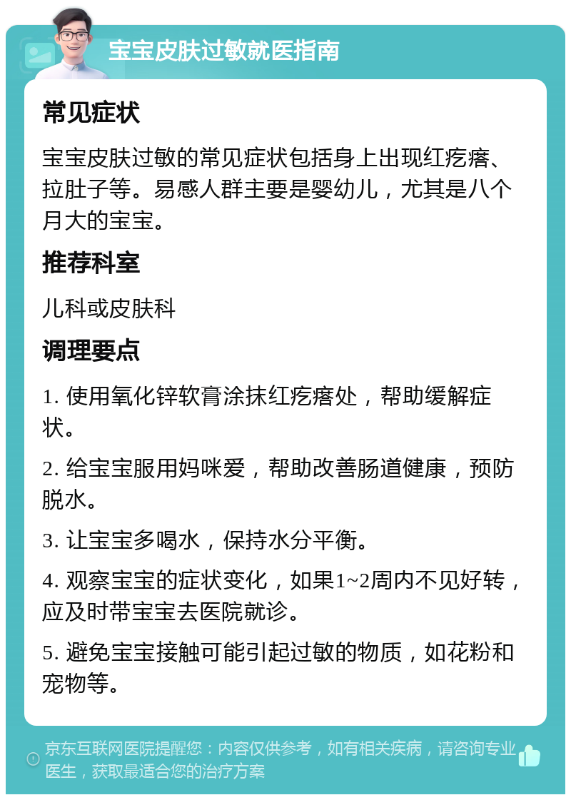 宝宝皮肤过敏就医指南 常见症状 宝宝皮肤过敏的常见症状包括身上出现红疙瘩、拉肚子等。易感人群主要是婴幼儿，尤其是八个月大的宝宝。 推荐科室 儿科或皮肤科 调理要点 1. 使用氧化锌软膏涂抹红疙瘩处，帮助缓解症状。 2. 给宝宝服用妈咪爱，帮助改善肠道健康，预防脱水。 3. 让宝宝多喝水，保持水分平衡。 4. 观察宝宝的症状变化，如果1~2周内不见好转，应及时带宝宝去医院就诊。 5. 避免宝宝接触可能引起过敏的物质，如花粉和宠物等。