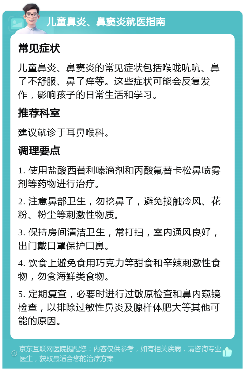 儿童鼻炎、鼻窦炎就医指南 常见症状 儿童鼻炎、鼻窦炎的常见症状包括喉咙吭吭、鼻子不舒服、鼻子痒等。这些症状可能会反复发作，影响孩子的日常生活和学习。 推荐科室 建议就诊于耳鼻喉科。 调理要点 1. 使用盐酸西替利嗪滴剂和丙酸氟替卡松鼻喷雾剂等药物进行治疗。 2. 注意鼻部卫生，勿挖鼻子，避免接触冷风、花粉、粉尘等刺激性物质。 3. 保持房间清洁卫生，常打扫，室内通风良好，出门戴口罩保护口鼻。 4. 饮食上避免食用巧克力等甜食和辛辣刺激性食物，勿食海鲜类食物。 5. 定期复查，必要时进行过敏原检查和鼻内窥镜检查，以排除过敏性鼻炎及腺样体肥大等其他可能的原因。