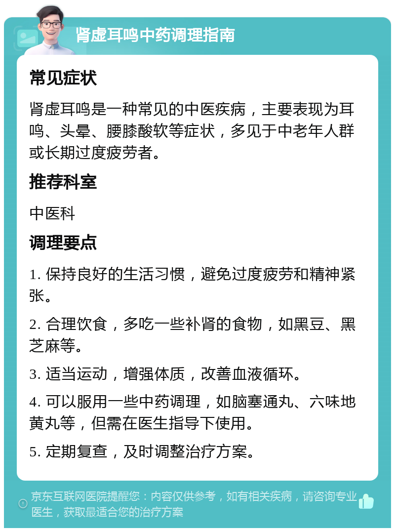 肾虚耳鸣中药调理指南 常见症状 肾虚耳鸣是一种常见的中医疾病，主要表现为耳鸣、头晕、腰膝酸软等症状，多见于中老年人群或长期过度疲劳者。 推荐科室 中医科 调理要点 1. 保持良好的生活习惯，避免过度疲劳和精神紧张。 2. 合理饮食，多吃一些补肾的食物，如黑豆、黑芝麻等。 3. 适当运动，增强体质，改善血液循环。 4. 可以服用一些中药调理，如脑塞通丸、六味地黄丸等，但需在医生指导下使用。 5. 定期复查，及时调整治疗方案。