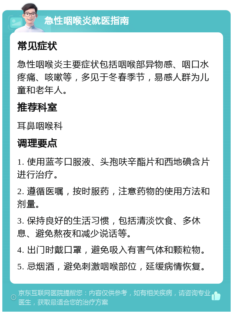 急性咽喉炎就医指南 常见症状 急性咽喉炎主要症状包括咽喉部异物感、咽口水疼痛、咳嗽等，多见于冬春季节，易感人群为儿童和老年人。 推荐科室 耳鼻咽喉科 调理要点 1. 使用蓝芩口服液、头孢呋辛酯片和西地碘含片进行治疗。 2. 遵循医嘱，按时服药，注意药物的使用方法和剂量。 3. 保持良好的生活习惯，包括清淡饮食、多休息、避免熬夜和减少说话等。 4. 出门时戴口罩，避免吸入有害气体和颗粒物。 5. 忌烟酒，避免刺激咽喉部位，延缓病情恢复。