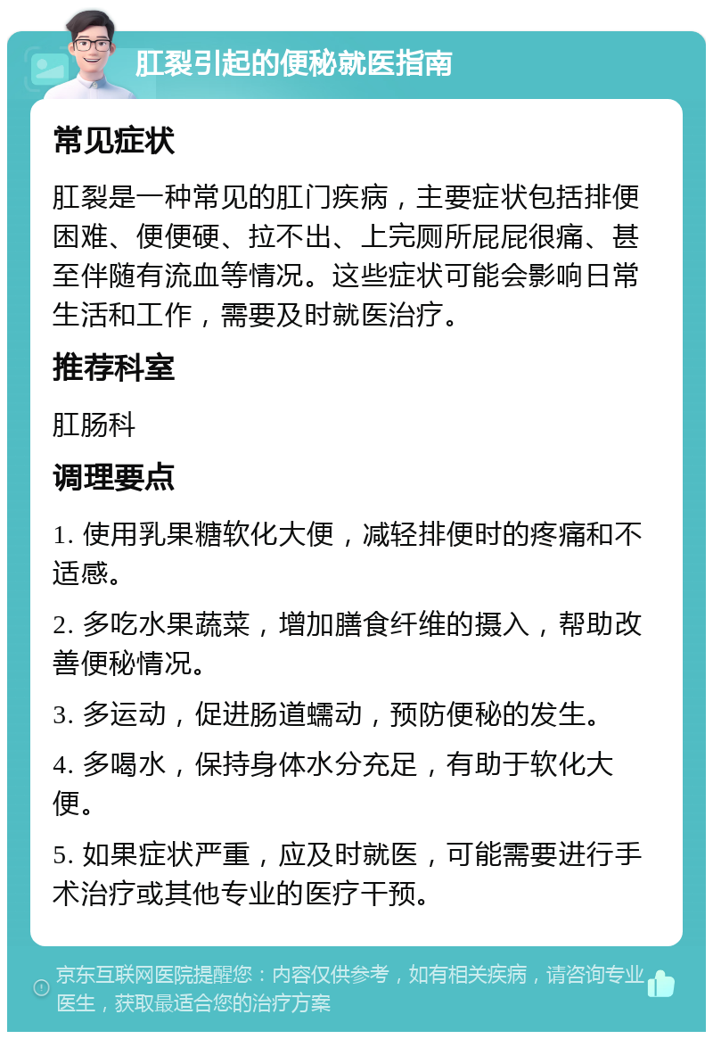 肛裂引起的便秘就医指南 常见症状 肛裂是一种常见的肛门疾病，主要症状包括排便困难、便便硬、拉不出、上完厕所屁屁很痛、甚至伴随有流血等情况。这些症状可能会影响日常生活和工作，需要及时就医治疗。 推荐科室 肛肠科 调理要点 1. 使用乳果糖软化大便，减轻排便时的疼痛和不适感。 2. 多吃水果蔬菜，增加膳食纤维的摄入，帮助改善便秘情况。 3. 多运动，促进肠道蠕动，预防便秘的发生。 4. 多喝水，保持身体水分充足，有助于软化大便。 5. 如果症状严重，应及时就医，可能需要进行手术治疗或其他专业的医疗干预。