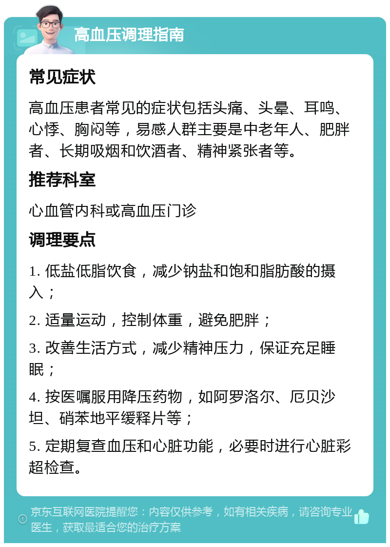 高血压调理指南 常见症状 高血压患者常见的症状包括头痛、头晕、耳鸣、心悸、胸闷等，易感人群主要是中老年人、肥胖者、长期吸烟和饮酒者、精神紧张者等。 推荐科室 心血管内科或高血压门诊 调理要点 1. 低盐低脂饮食，减少钠盐和饱和脂肪酸的摄入； 2. 适量运动，控制体重，避免肥胖； 3. 改善生活方式，减少精神压力，保证充足睡眠； 4. 按医嘱服用降压药物，如阿罗洛尔、厄贝沙坦、硝苯地平缓释片等； 5. 定期复查血压和心脏功能，必要时进行心脏彩超检查。