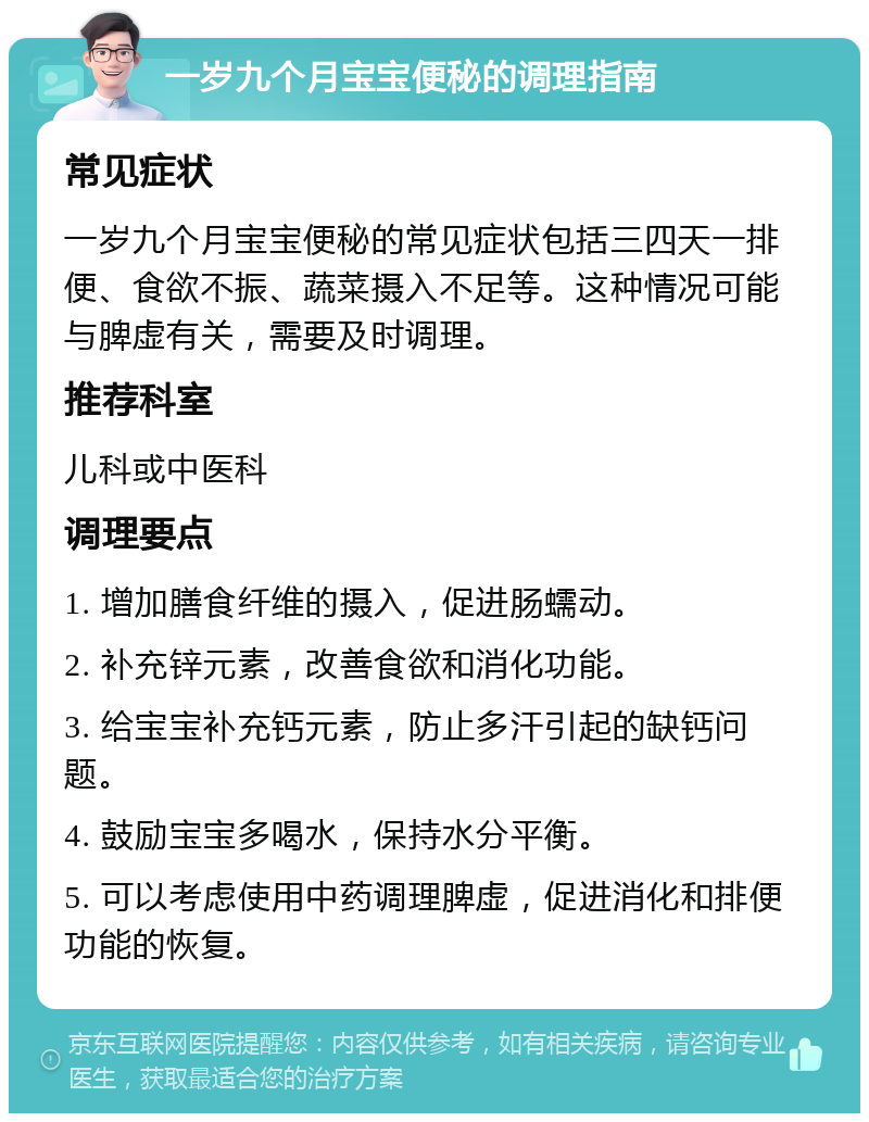 一岁九个月宝宝便秘的调理指南 常见症状 一岁九个月宝宝便秘的常见症状包括三四天一排便、食欲不振、蔬菜摄入不足等。这种情况可能与脾虚有关，需要及时调理。 推荐科室 儿科或中医科 调理要点 1. 增加膳食纤维的摄入，促进肠蠕动。 2. 补充锌元素，改善食欲和消化功能。 3. 给宝宝补充钙元素，防止多汗引起的缺钙问题。 4. 鼓励宝宝多喝水，保持水分平衡。 5. 可以考虑使用中药调理脾虚，促进消化和排便功能的恢复。