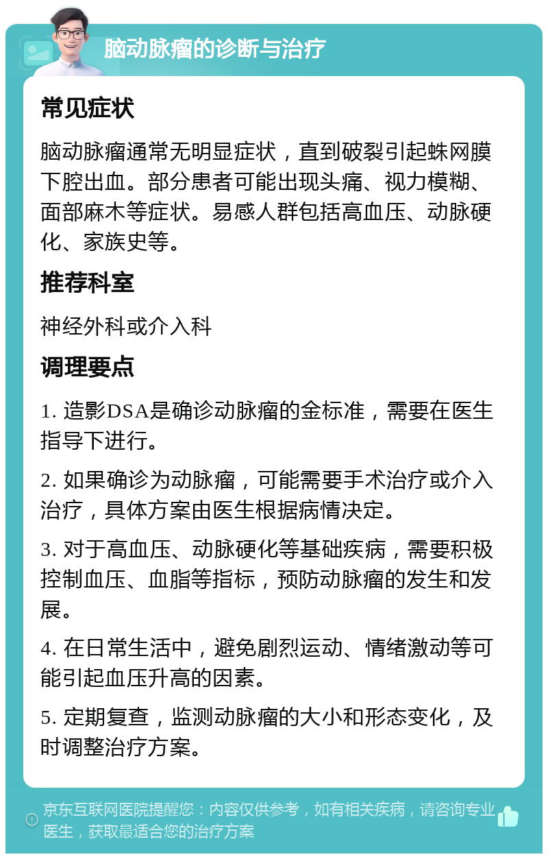 脑动脉瘤的诊断与治疗 常见症状 脑动脉瘤通常无明显症状，直到破裂引起蛛网膜下腔出血。部分患者可能出现头痛、视力模糊、面部麻木等症状。易感人群包括高血压、动脉硬化、家族史等。 推荐科室 神经外科或介入科 调理要点 1. 造影DSA是确诊动脉瘤的金标准，需要在医生指导下进行。 2. 如果确诊为动脉瘤，可能需要手术治疗或介入治疗，具体方案由医生根据病情决定。 3. 对于高血压、动脉硬化等基础疾病，需要积极控制血压、血脂等指标，预防动脉瘤的发生和发展。 4. 在日常生活中，避免剧烈运动、情绪激动等可能引起血压升高的因素。 5. 定期复查，监测动脉瘤的大小和形态变化，及时调整治疗方案。