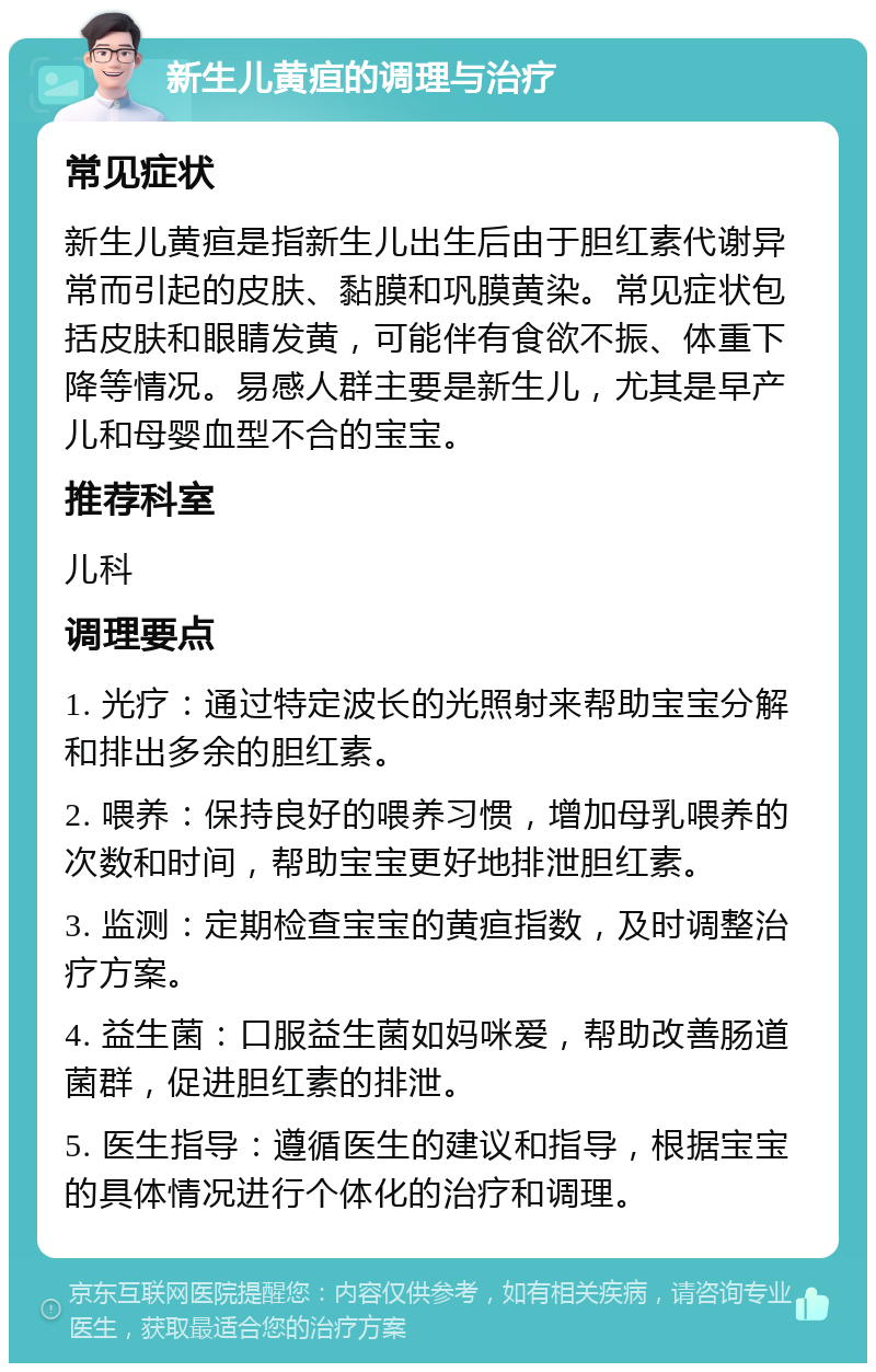 新生儿黄疸的调理与治疗 常见症状 新生儿黄疸是指新生儿出生后由于胆红素代谢异常而引起的皮肤、黏膜和巩膜黄染。常见症状包括皮肤和眼睛发黄，可能伴有食欲不振、体重下降等情况。易感人群主要是新生儿，尤其是早产儿和母婴血型不合的宝宝。 推荐科室 儿科 调理要点 1. 光疗：通过特定波长的光照射来帮助宝宝分解和排出多余的胆红素。 2. 喂养：保持良好的喂养习惯，增加母乳喂养的次数和时间，帮助宝宝更好地排泄胆红素。 3. 监测：定期检查宝宝的黄疸指数，及时调整治疗方案。 4. 益生菌：口服益生菌如妈咪爱，帮助改善肠道菌群，促进胆红素的排泄。 5. 医生指导：遵循医生的建议和指导，根据宝宝的具体情况进行个体化的治疗和调理。