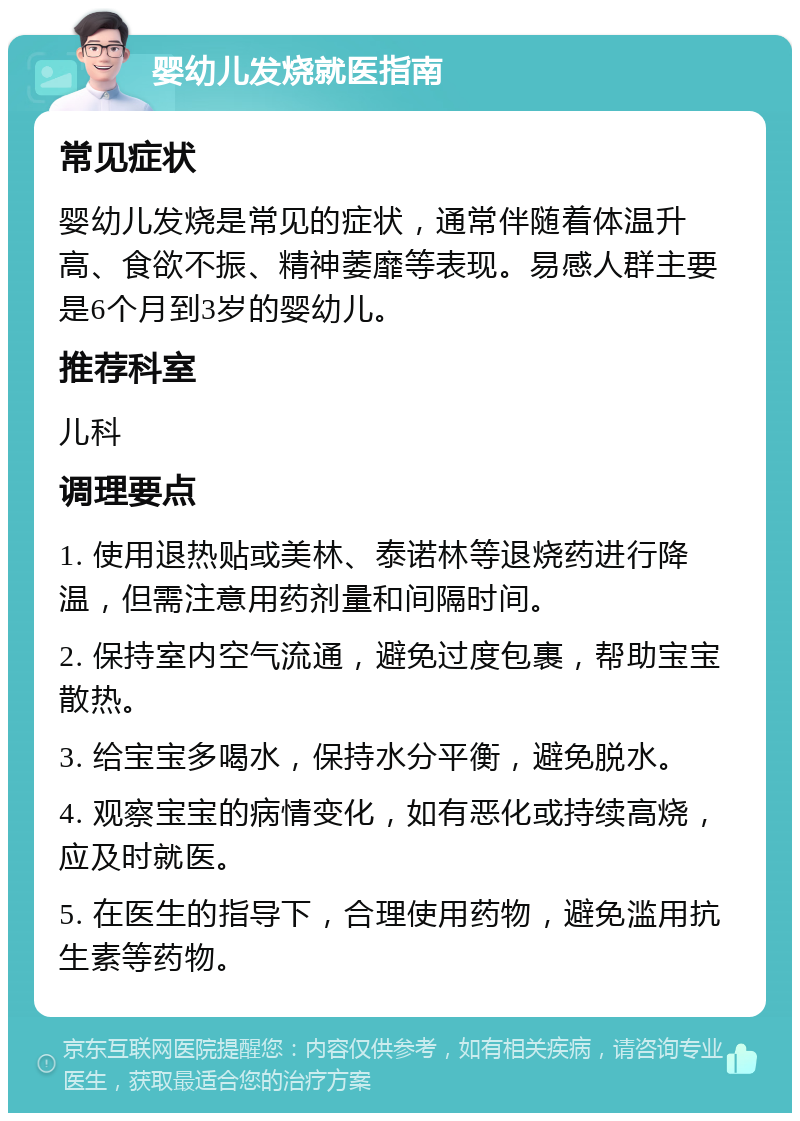 婴幼儿发烧就医指南 常见症状 婴幼儿发烧是常见的症状，通常伴随着体温升高、食欲不振、精神萎靡等表现。易感人群主要是6个月到3岁的婴幼儿。 推荐科室 儿科 调理要点 1. 使用退热贴或美林、泰诺林等退烧药进行降温，但需注意用药剂量和间隔时间。 2. 保持室内空气流通，避免过度包裹，帮助宝宝散热。 3. 给宝宝多喝水，保持水分平衡，避免脱水。 4. 观察宝宝的病情变化，如有恶化或持续高烧，应及时就医。 5. 在医生的指导下，合理使用药物，避免滥用抗生素等药物。