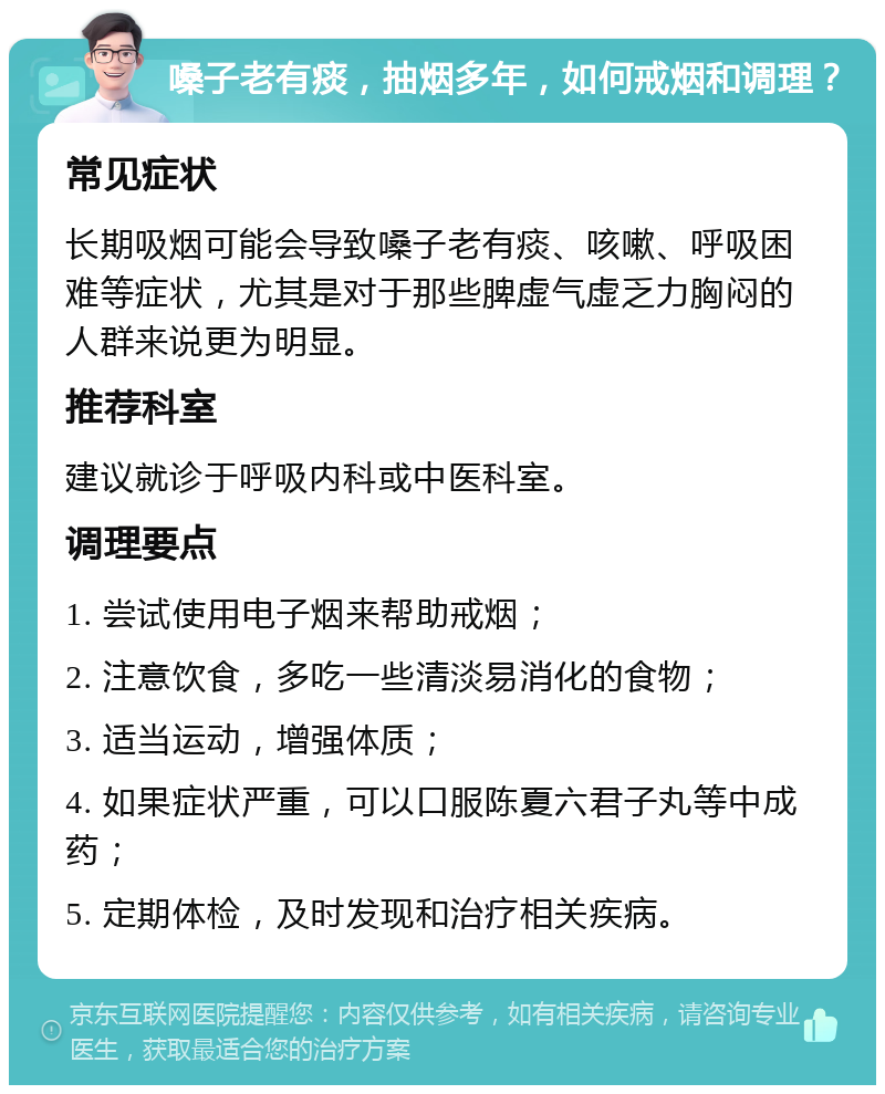 嗓子老有痰，抽烟多年，如何戒烟和调理？ 常见症状 长期吸烟可能会导致嗓子老有痰、咳嗽、呼吸困难等症状，尤其是对于那些脾虚气虚乏力胸闷的人群来说更为明显。 推荐科室 建议就诊于呼吸内科或中医科室。 调理要点 1. 尝试使用电子烟来帮助戒烟； 2. 注意饮食，多吃一些清淡易消化的食物； 3. 适当运动，增强体质； 4. 如果症状严重，可以口服陈夏六君子丸等中成药； 5. 定期体检，及时发现和治疗相关疾病。