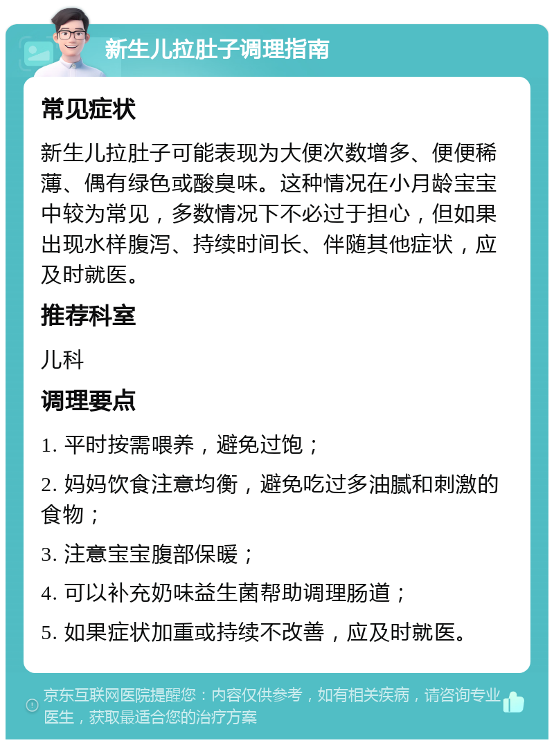 新生儿拉肚子调理指南 常见症状 新生儿拉肚子可能表现为大便次数增多、便便稀薄、偶有绿色或酸臭味。这种情况在小月龄宝宝中较为常见，多数情况下不必过于担心，但如果出现水样腹泻、持续时间长、伴随其他症状，应及时就医。 推荐科室 儿科 调理要点 1. 平时按需喂养，避免过饱； 2. 妈妈饮食注意均衡，避免吃过多油腻和刺激的食物； 3. 注意宝宝腹部保暖； 4. 可以补充奶味益生菌帮助调理肠道； 5. 如果症状加重或持续不改善，应及时就医。