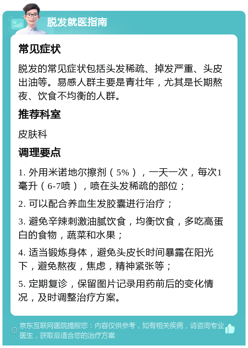 脱发就医指南 常见症状 脱发的常见症状包括头发稀疏、掉发严重、头皮出油等。易感人群主要是青壮年，尤其是长期熬夜、饮食不均衡的人群。 推荐科室 皮肤科 调理要点 1. 外用米诺地尔擦剂（5%），一天一次，每次1毫升（6-7喷），喷在头发稀疏的部位； 2. 可以配合养血生发胶囊进行治疗； 3. 避免辛辣刺激油腻饮食，均衡饮食，多吃高蛋白的食物，蔬菜和水果； 4. 适当锻炼身体，避免头皮长时间暴露在阳光下，避免熬夜，焦虑，精神紧张等； 5. 定期复诊，保留图片记录用药前后的变化情况，及时调整治疗方案。