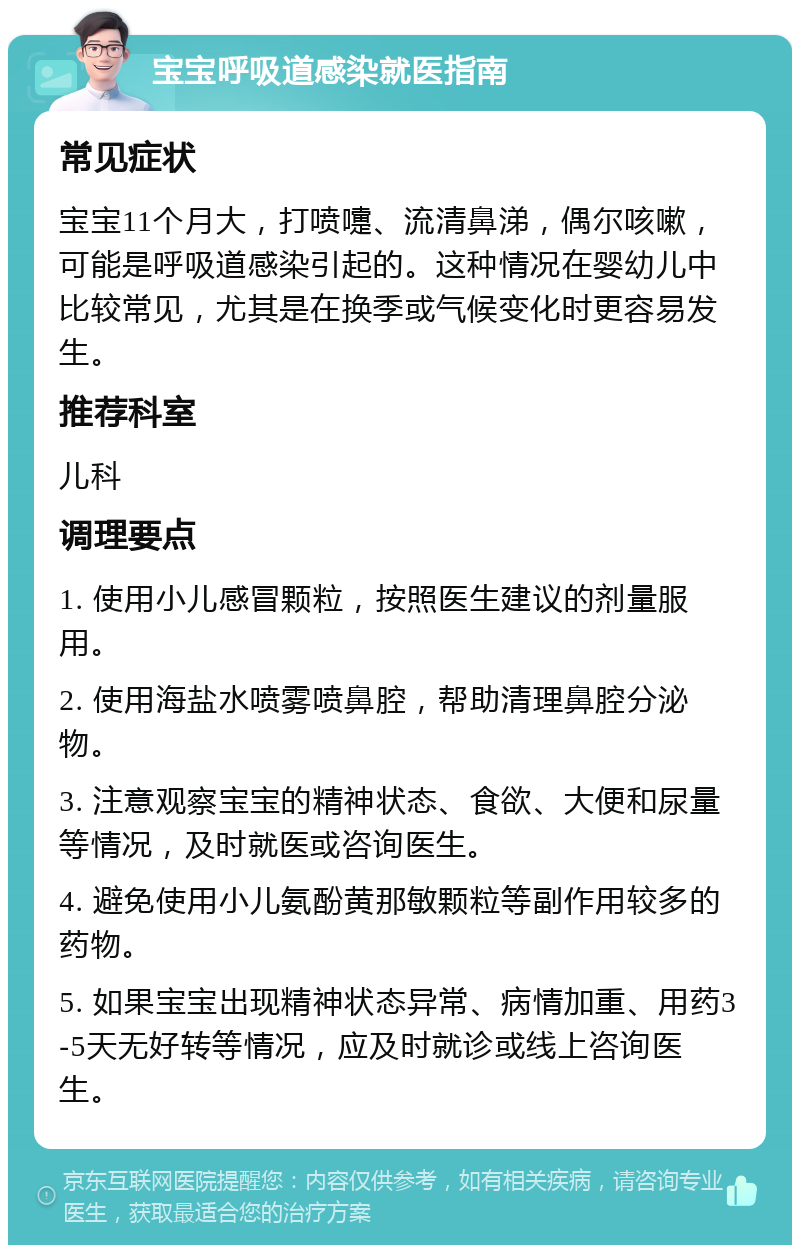 宝宝呼吸道感染就医指南 常见症状 宝宝11个月大，打喷嚏、流清鼻涕，偶尔咳嗽，可能是呼吸道感染引起的。这种情况在婴幼儿中比较常见，尤其是在换季或气候变化时更容易发生。 推荐科室 儿科 调理要点 1. 使用小儿感冒颗粒，按照医生建议的剂量服用。 2. 使用海盐水喷雾喷鼻腔，帮助清理鼻腔分泌物。 3. 注意观察宝宝的精神状态、食欲、大便和尿量等情况，及时就医或咨询医生。 4. 避免使用小儿氨酚黄那敏颗粒等副作用较多的药物。 5. 如果宝宝出现精神状态异常、病情加重、用药3-5天无好转等情况，应及时就诊或线上咨询医生。