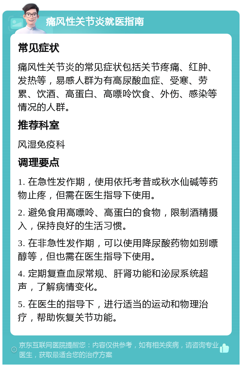 痛风性关节炎就医指南 常见症状 痛风性关节炎的常见症状包括关节疼痛、红肿、发热等，易感人群为有高尿酸血症、受寒、劳累、饮酒、高蛋白、高嘌呤饮食、外伤、感染等情况的人群。 推荐科室 风湿免疫科 调理要点 1. 在急性发作期，使用依托考昔或秋水仙碱等药物止疼，但需在医生指导下使用。 2. 避免食用高嘌呤、高蛋白的食物，限制酒精摄入，保持良好的生活习惯。 3. 在非急性发作期，可以使用降尿酸药物如别嘌醇等，但也需在医生指导下使用。 4. 定期复查血尿常规、肝肾功能和泌尿系统超声，了解病情变化。 5. 在医生的指导下，进行适当的运动和物理治疗，帮助恢复关节功能。