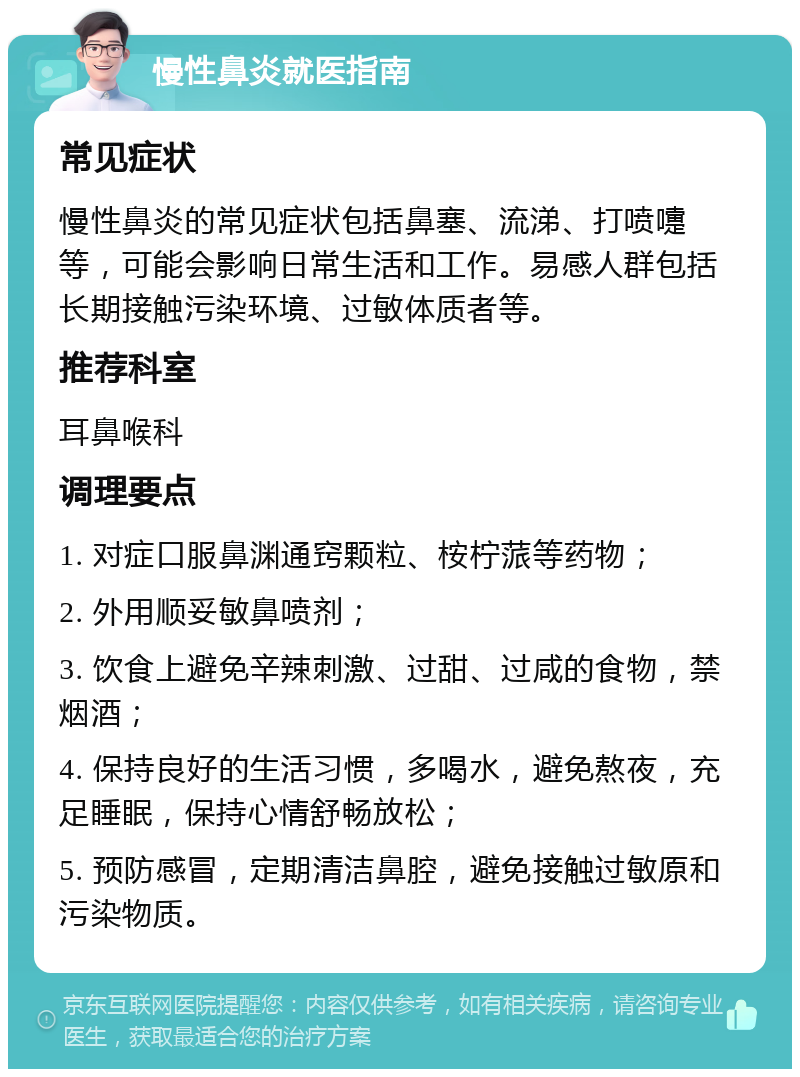 慢性鼻炎就医指南 常见症状 慢性鼻炎的常见症状包括鼻塞、流涕、打喷嚏等，可能会影响日常生活和工作。易感人群包括长期接触污染环境、过敏体质者等。 推荐科室 耳鼻喉科 调理要点 1. 对症口服鼻渊通窍颗粒、桉柠蒎等药物； 2. 外用顺妥敏鼻喷剂； 3. 饮食上避免辛辣刺激、过甜、过咸的食物，禁烟酒； 4. 保持良好的生活习惯，多喝水，避免熬夜，充足睡眠，保持心情舒畅放松； 5. 预防感冒，定期清洁鼻腔，避免接触过敏原和污染物质。