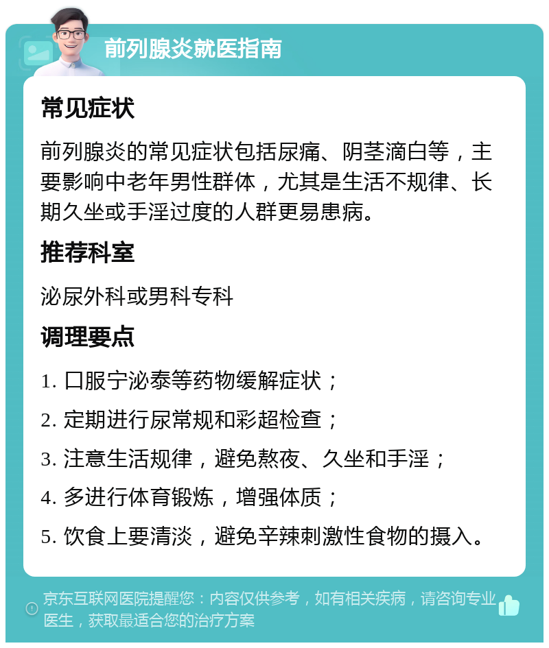 前列腺炎就医指南 常见症状 前列腺炎的常见症状包括尿痛、阴茎滴白等，主要影响中老年男性群体，尤其是生活不规律、长期久坐或手淫过度的人群更易患病。 推荐科室 泌尿外科或男科专科 调理要点 1. 口服宁泌泰等药物缓解症状； 2. 定期进行尿常规和彩超检查； 3. 注意生活规律，避免熬夜、久坐和手淫； 4. 多进行体育锻炼，增强体质； 5. 饮食上要清淡，避免辛辣刺激性食物的摄入。