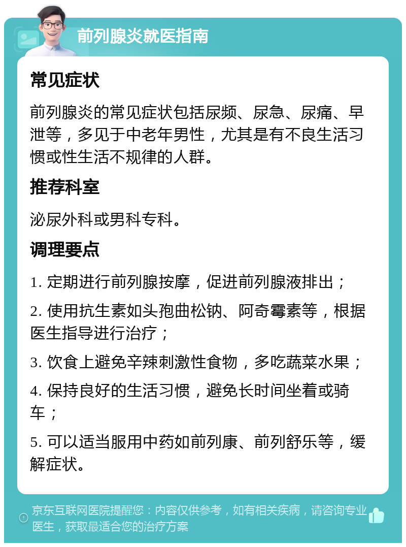 前列腺炎就医指南 常见症状 前列腺炎的常见症状包括尿频、尿急、尿痛、早泄等，多见于中老年男性，尤其是有不良生活习惯或性生活不规律的人群。 推荐科室 泌尿外科或男科专科。 调理要点 1. 定期进行前列腺按摩，促进前列腺液排出； 2. 使用抗生素如头孢曲松钠、阿奇霉素等，根据医生指导进行治疗； 3. 饮食上避免辛辣刺激性食物，多吃蔬菜水果； 4. 保持良好的生活习惯，避免长时间坐着或骑车； 5. 可以适当服用中药如前列康、前列舒乐等，缓解症状。