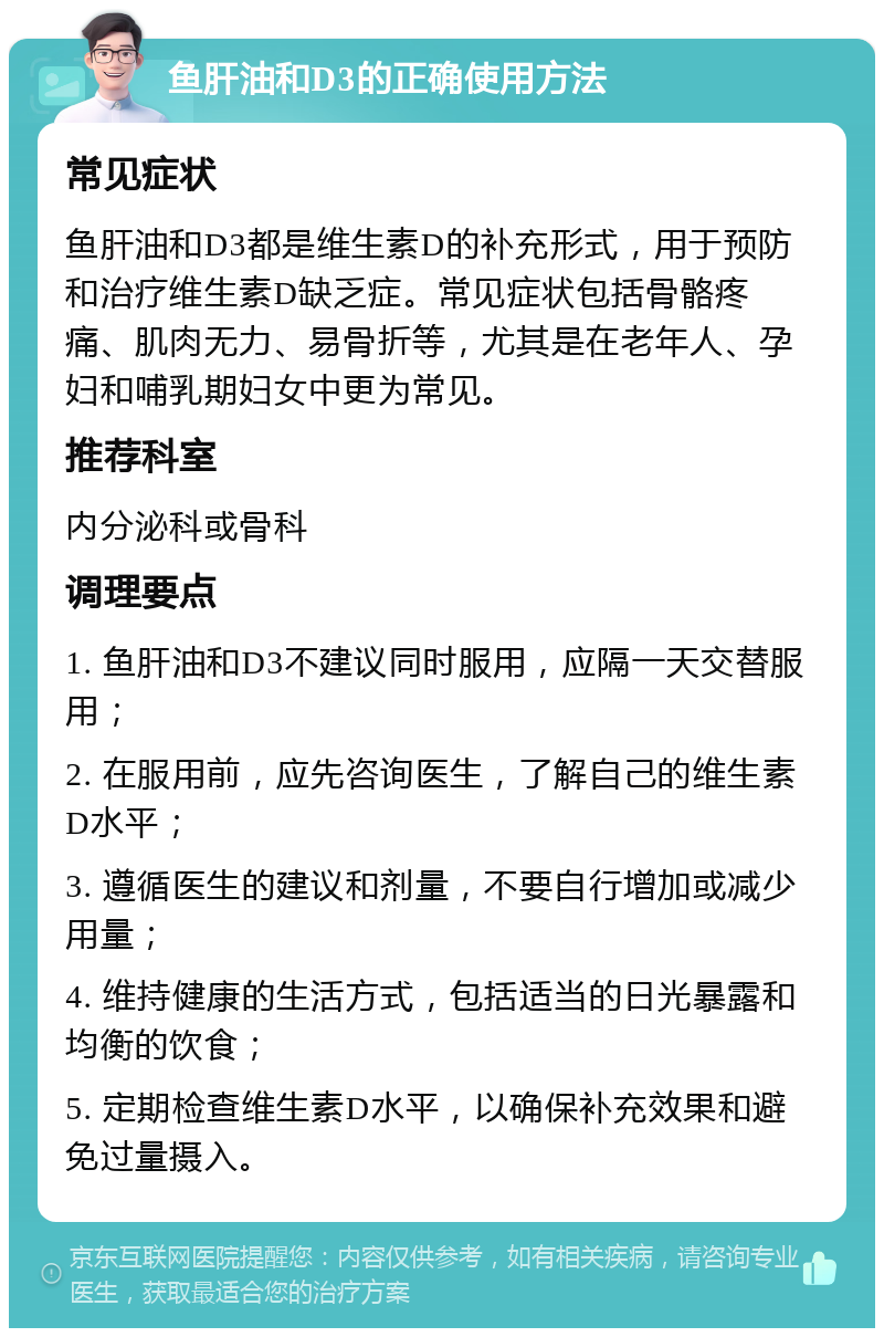 鱼肝油和D3的正确使用方法 常见症状 鱼肝油和D3都是维生素D的补充形式，用于预防和治疗维生素D缺乏症。常见症状包括骨骼疼痛、肌肉无力、易骨折等，尤其是在老年人、孕妇和哺乳期妇女中更为常见。 推荐科室 内分泌科或骨科 调理要点 1. 鱼肝油和D3不建议同时服用，应隔一天交替服用； 2. 在服用前，应先咨询医生，了解自己的维生素D水平； 3. 遵循医生的建议和剂量，不要自行增加或减少用量； 4. 维持健康的生活方式，包括适当的日光暴露和均衡的饮食； 5. 定期检查维生素D水平，以确保补充效果和避免过量摄入。