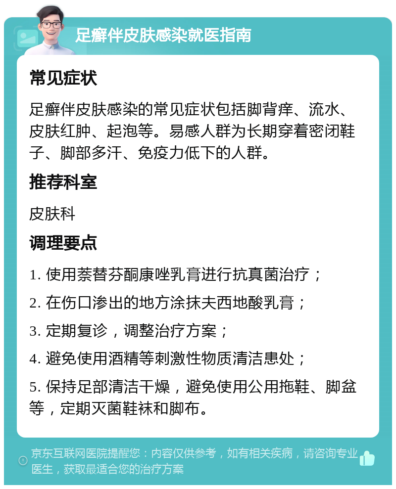 足癣伴皮肤感染就医指南 常见症状 足癣伴皮肤感染的常见症状包括脚背痒、流水、皮肤红肿、起泡等。易感人群为长期穿着密闭鞋子、脚部多汗、免疫力低下的人群。 推荐科室 皮肤科 调理要点 1. 使用萘替芬酮康唑乳膏进行抗真菌治疗； 2. 在伤口渗出的地方涂抹夫西地酸乳膏； 3. 定期复诊，调整治疗方案； 4. 避免使用酒精等刺激性物质清洁患处； 5. 保持足部清洁干燥，避免使用公用拖鞋、脚盆等，定期灭菌鞋袜和脚布。