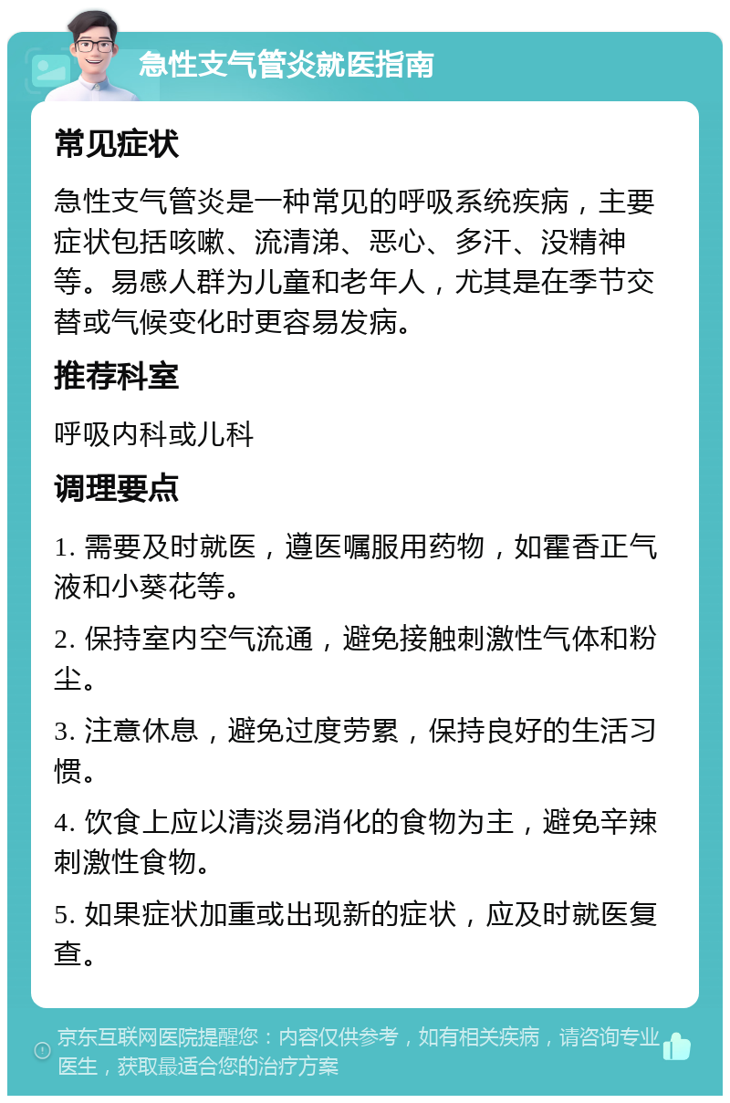 急性支气管炎就医指南 常见症状 急性支气管炎是一种常见的呼吸系统疾病，主要症状包括咳嗽、流清涕、恶心、多汗、没精神等。易感人群为儿童和老年人，尤其是在季节交替或气候变化时更容易发病。 推荐科室 呼吸内科或儿科 调理要点 1. 需要及时就医，遵医嘱服用药物，如霍香正气液和小葵花等。 2. 保持室内空气流通，避免接触刺激性气体和粉尘。 3. 注意休息，避免过度劳累，保持良好的生活习惯。 4. 饮食上应以清淡易消化的食物为主，避免辛辣刺激性食物。 5. 如果症状加重或出现新的症状，应及时就医复查。