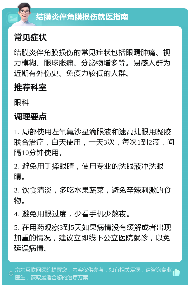 结膜炎伴角膜损伤就医指南 常见症状 结膜炎伴角膜损伤的常见症状包括眼睛肿痛、视力模糊、眼球胀痛、分泌物增多等。易感人群为近期有外伤史、免疫力较低的人群。 推荐科室 眼科 调理要点 1. 局部使用左氧氟沙星滴眼液和速高捷眼用凝胶联合治疗，白天使用，一天3次，每次1到2滴，间隔10分钟使用。 2. 避免用手揉眼睛，使用专业的洗眼液冲洗眼睛。 3. 饮食清淡，多吃水果蔬菜，避免辛辣刺激的食物。 4. 避免用眼过度，少看手机少熬夜。 5. 在用药观察3到5天如果病情没有缓解或者出现加重的情况，建议立即线下公立医院就诊，以免延误病情。