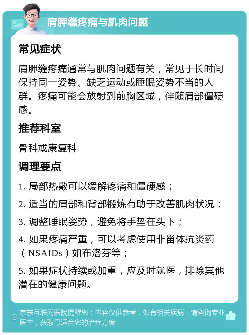 肩胛缝疼痛与肌肉问题 常见症状 肩胛缝疼痛通常与肌肉问题有关，常见于长时间保持同一姿势、缺乏运动或睡眠姿势不当的人群。疼痛可能会放射到前胸区域，伴随肩部僵硬感。 推荐科室 骨科或康复科 调理要点 1. 局部热敷可以缓解疼痛和僵硬感； 2. 适当的肩部和背部锻炼有助于改善肌肉状况； 3. 调整睡眠姿势，避免将手垫在头下； 4. 如果疼痛严重，可以考虑使用非甾体抗炎药（NSAIDs）如布洛芬等； 5. 如果症状持续或加重，应及时就医，排除其他潜在的健康问题。