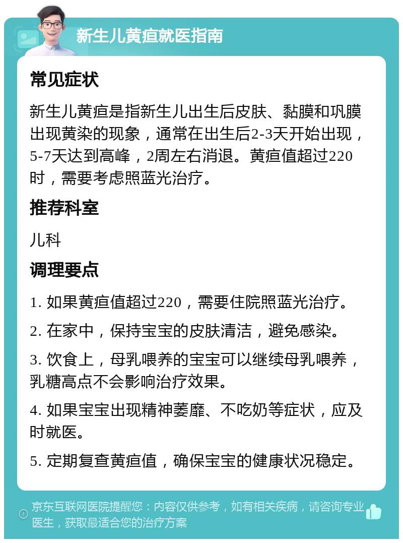 新生儿黄疸就医指南 常见症状 新生儿黄疸是指新生儿出生后皮肤、黏膜和巩膜出现黄染的现象，通常在出生后2-3天开始出现，5-7天达到高峰，2周左右消退。黄疸值超过220时，需要考虑照蓝光治疗。 推荐科室 儿科 调理要点 1. 如果黄疸值超过220，需要住院照蓝光治疗。 2. 在家中，保持宝宝的皮肤清洁，避免感染。 3. 饮食上，母乳喂养的宝宝可以继续母乳喂养，乳糖高点不会影响治疗效果。 4. 如果宝宝出现精神萎靡、不吃奶等症状，应及时就医。 5. 定期复查黄疸值，确保宝宝的健康状况稳定。