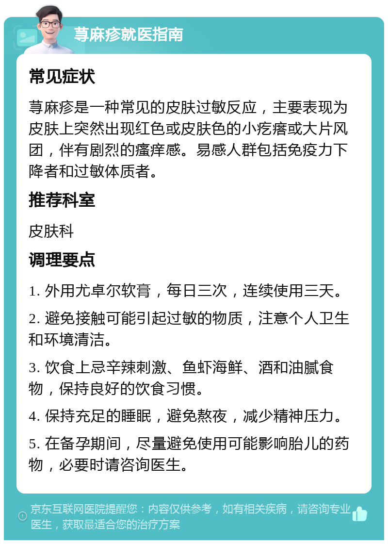 荨麻疹就医指南 常见症状 荨麻疹是一种常见的皮肤过敏反应，主要表现为皮肤上突然出现红色或皮肤色的小疙瘩或大片风团，伴有剧烈的瘙痒感。易感人群包括免疫力下降者和过敏体质者。 推荐科室 皮肤科 调理要点 1. 外用尤卓尔软膏，每日三次，连续使用三天。 2. 避免接触可能引起过敏的物质，注意个人卫生和环境清洁。 3. 饮食上忌辛辣刺激、鱼虾海鲜、酒和油腻食物，保持良好的饮食习惯。 4. 保持充足的睡眠，避免熬夜，减少精神压力。 5. 在备孕期间，尽量避免使用可能影响胎儿的药物，必要时请咨询医生。