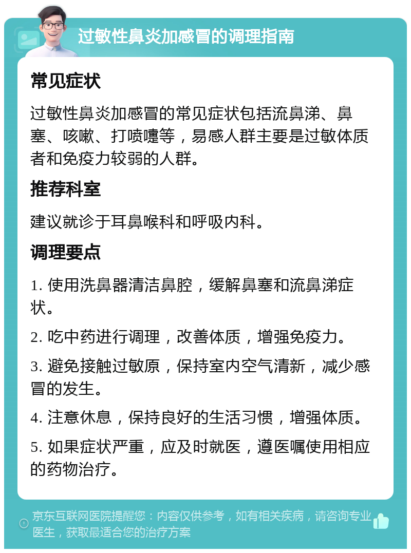 过敏性鼻炎加感冒的调理指南 常见症状 过敏性鼻炎加感冒的常见症状包括流鼻涕、鼻塞、咳嗽、打喷嚏等，易感人群主要是过敏体质者和免疫力较弱的人群。 推荐科室 建议就诊于耳鼻喉科和呼吸内科。 调理要点 1. 使用洗鼻器清洁鼻腔，缓解鼻塞和流鼻涕症状。 2. 吃中药进行调理，改善体质，增强免疫力。 3. 避免接触过敏原，保持室内空气清新，减少感冒的发生。 4. 注意休息，保持良好的生活习惯，增强体质。 5. 如果症状严重，应及时就医，遵医嘱使用相应的药物治疗。