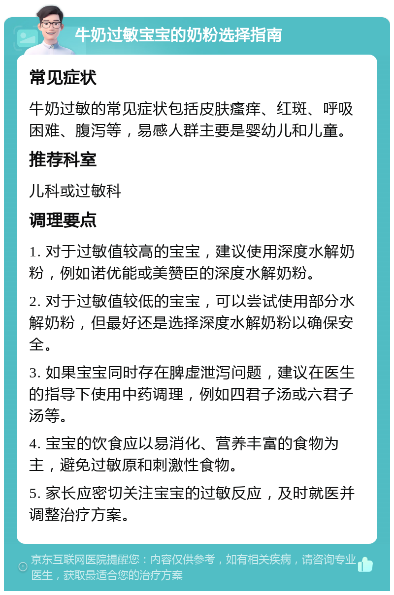 牛奶过敏宝宝的奶粉选择指南 常见症状 牛奶过敏的常见症状包括皮肤瘙痒、红斑、呼吸困难、腹泻等，易感人群主要是婴幼儿和儿童。 推荐科室 儿科或过敏科 调理要点 1. 对于过敏值较高的宝宝，建议使用深度水解奶粉，例如诺优能或美赞臣的深度水解奶粉。 2. 对于过敏值较低的宝宝，可以尝试使用部分水解奶粉，但最好还是选择深度水解奶粉以确保安全。 3. 如果宝宝同时存在脾虚泄泻问题，建议在医生的指导下使用中药调理，例如四君子汤或六君子汤等。 4. 宝宝的饮食应以易消化、营养丰富的食物为主，避免过敏原和刺激性食物。 5. 家长应密切关注宝宝的过敏反应，及时就医并调整治疗方案。