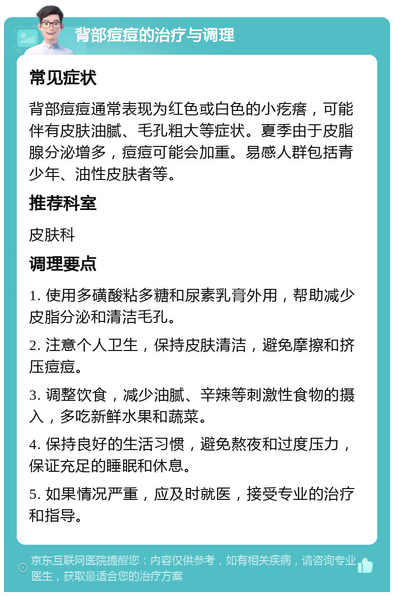 背部痘痘的治疗与调理 常见症状 背部痘痘通常表现为红色或白色的小疙瘩，可能伴有皮肤油腻、毛孔粗大等症状。夏季由于皮脂腺分泌增多，痘痘可能会加重。易感人群包括青少年、油性皮肤者等。 推荐科室 皮肤科 调理要点 1. 使用多磺酸粘多糖和尿素乳膏外用，帮助减少皮脂分泌和清洁毛孔。 2. 注意个人卫生，保持皮肤清洁，避免摩擦和挤压痘痘。 3. 调整饮食，减少油腻、辛辣等刺激性食物的摄入，多吃新鲜水果和蔬菜。 4. 保持良好的生活习惯，避免熬夜和过度压力，保证充足的睡眠和休息。 5. 如果情况严重，应及时就医，接受专业的治疗和指导。