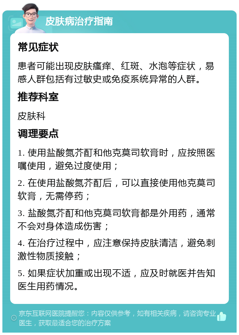 皮肤病治疗指南 常见症状 患者可能出现皮肤瘙痒、红斑、水泡等症状，易感人群包括有过敏史或免疫系统异常的人群。 推荐科室 皮肤科 调理要点 1. 使用盐酸氮芥酊和他克莫司软膏时，应按照医嘱使用，避免过度使用； 2. 在使用盐酸氮芥酊后，可以直接使用他克莫司软膏，无需停药； 3. 盐酸氮芥酊和他克莫司软膏都是外用药，通常不会对身体造成伤害； 4. 在治疗过程中，应注意保持皮肤清洁，避免刺激性物质接触； 5. 如果症状加重或出现不适，应及时就医并告知医生用药情况。