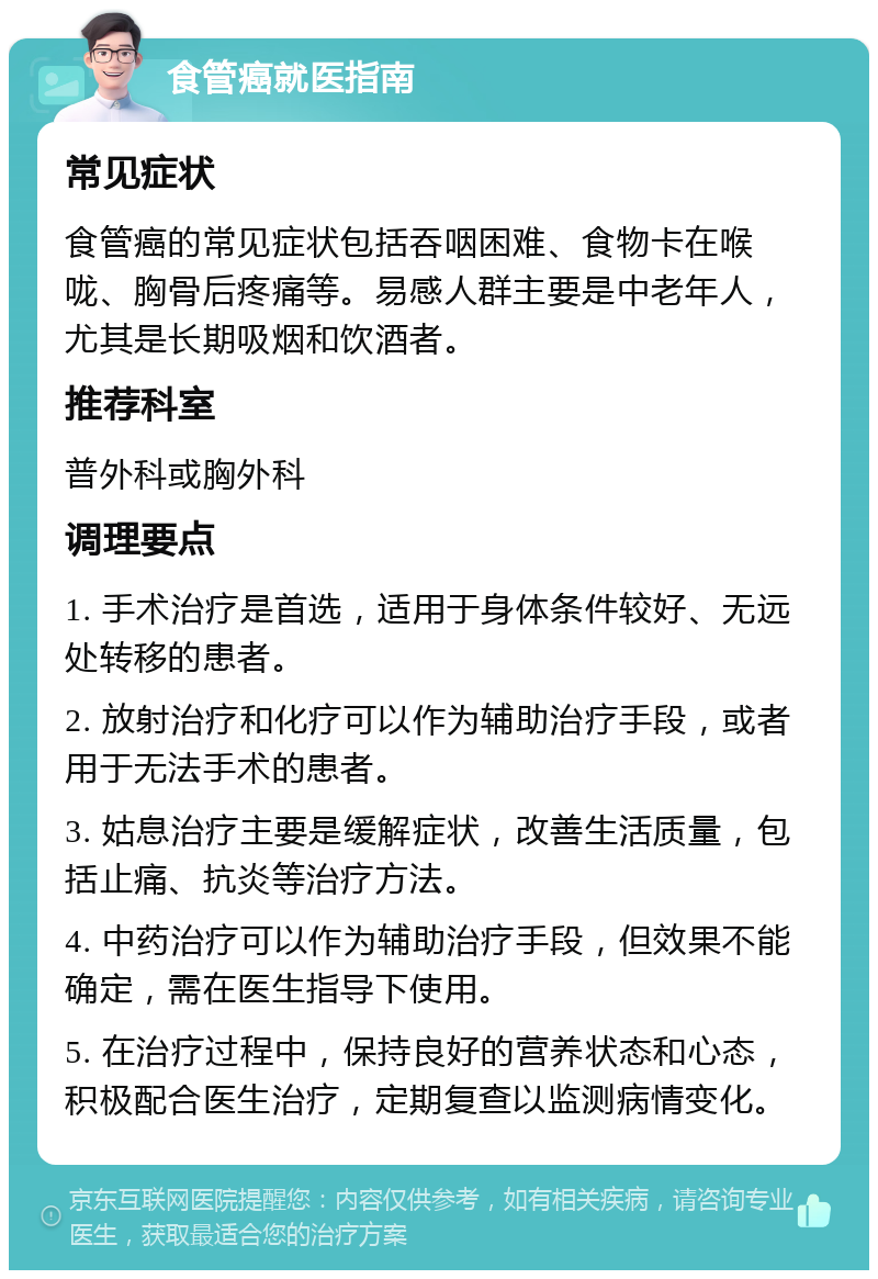 食管癌就医指南 常见症状 食管癌的常见症状包括吞咽困难、食物卡在喉咙、胸骨后疼痛等。易感人群主要是中老年人，尤其是长期吸烟和饮酒者。 推荐科室 普外科或胸外科 调理要点 1. 手术治疗是首选，适用于身体条件较好、无远处转移的患者。 2. 放射治疗和化疗可以作为辅助治疗手段，或者用于无法手术的患者。 3. 姑息治疗主要是缓解症状，改善生活质量，包括止痛、抗炎等治疗方法。 4. 中药治疗可以作为辅助治疗手段，但效果不能确定，需在医生指导下使用。 5. 在治疗过程中，保持良好的营养状态和心态，积极配合医生治疗，定期复查以监测病情变化。