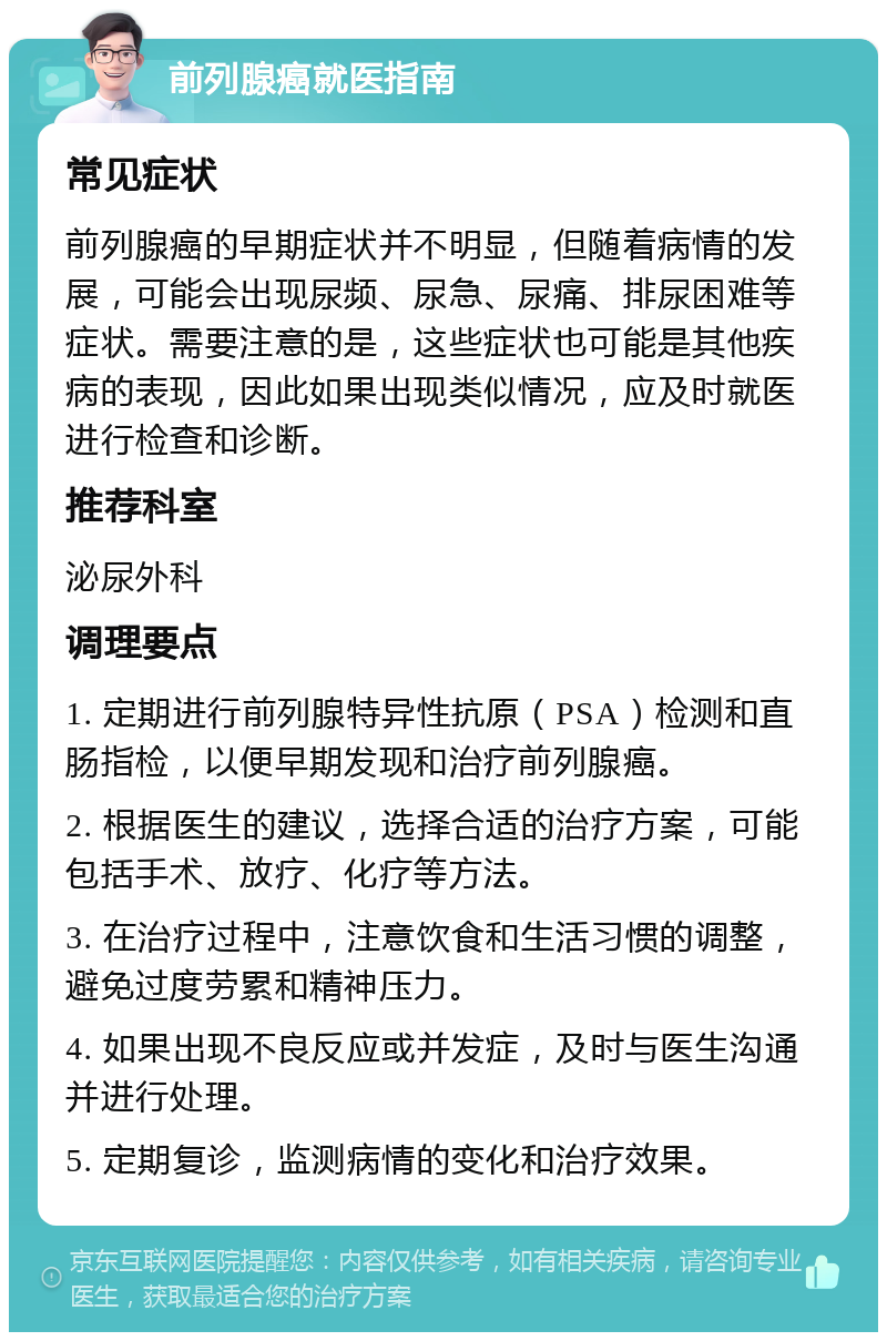 前列腺癌就医指南 常见症状 前列腺癌的早期症状并不明显，但随着病情的发展，可能会出现尿频、尿急、尿痛、排尿困难等症状。需要注意的是，这些症状也可能是其他疾病的表现，因此如果出现类似情况，应及时就医进行检查和诊断。 推荐科室 泌尿外科 调理要点 1. 定期进行前列腺特异性抗原（PSA）检测和直肠指检，以便早期发现和治疗前列腺癌。 2. 根据医生的建议，选择合适的治疗方案，可能包括手术、放疗、化疗等方法。 3. 在治疗过程中，注意饮食和生活习惯的调整，避免过度劳累和精神压力。 4. 如果出现不良反应或并发症，及时与医生沟通并进行处理。 5. 定期复诊，监测病情的变化和治疗效果。