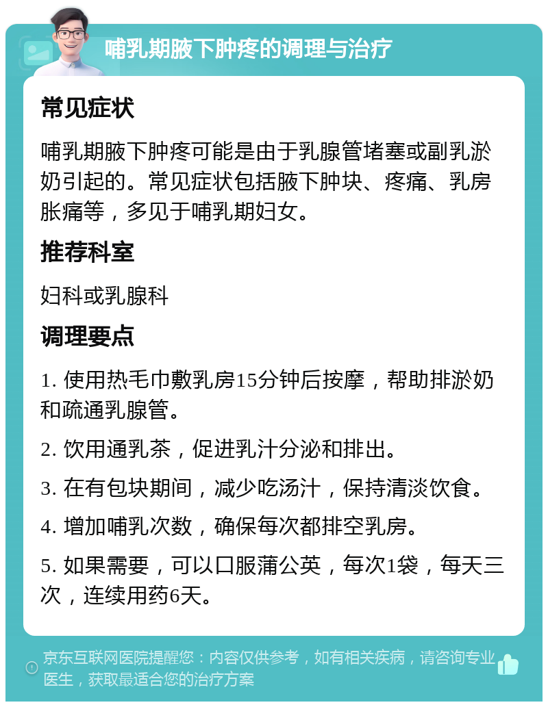 哺乳期腋下肿疼的调理与治疗 常见症状 哺乳期腋下肿疼可能是由于乳腺管堵塞或副乳淤奶引起的。常见症状包括腋下肿块、疼痛、乳房胀痛等，多见于哺乳期妇女。 推荐科室 妇科或乳腺科 调理要点 1. 使用热毛巾敷乳房15分钟后按摩，帮助排淤奶和疏通乳腺管。 2. 饮用通乳茶，促进乳汁分泌和排出。 3. 在有包块期间，减少吃汤汁，保持清淡饮食。 4. 增加哺乳次数，确保每次都排空乳房。 5. 如果需要，可以口服蒲公英，每次1袋，每天三次，连续用药6天。