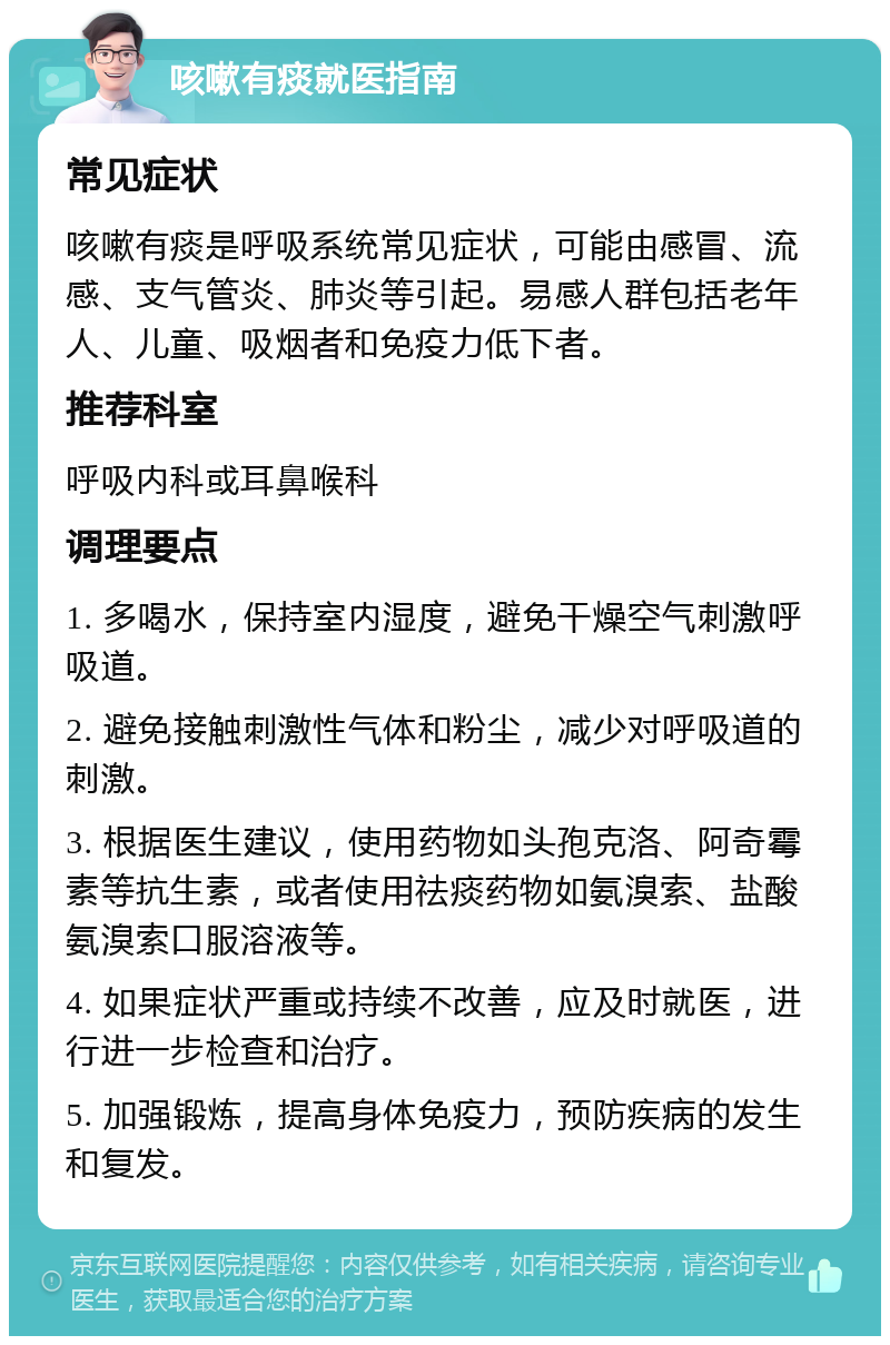 咳嗽有痰就医指南 常见症状 咳嗽有痰是呼吸系统常见症状，可能由感冒、流感、支气管炎、肺炎等引起。易感人群包括老年人、儿童、吸烟者和免疫力低下者。 推荐科室 呼吸内科或耳鼻喉科 调理要点 1. 多喝水，保持室内湿度，避免干燥空气刺激呼吸道。 2. 避免接触刺激性气体和粉尘，减少对呼吸道的刺激。 3. 根据医生建议，使用药物如头孢克洛、阿奇霉素等抗生素，或者使用祛痰药物如氨溴索、盐酸氨溴索口服溶液等。 4. 如果症状严重或持续不改善，应及时就医，进行进一步检查和治疗。 5. 加强锻炼，提高身体免疫力，预防疾病的发生和复发。