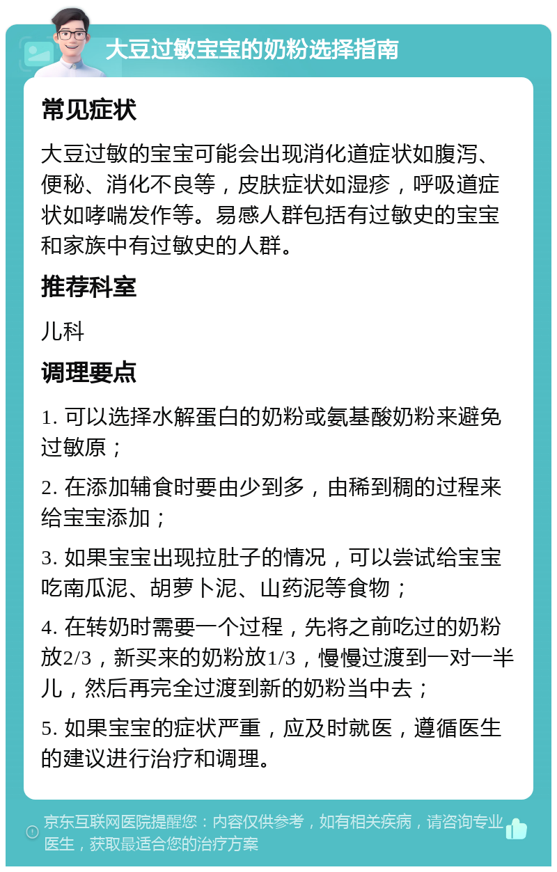 大豆过敏宝宝的奶粉选择指南 常见症状 大豆过敏的宝宝可能会出现消化道症状如腹泻、便秘、消化不良等，皮肤症状如湿疹，呼吸道症状如哮喘发作等。易感人群包括有过敏史的宝宝和家族中有过敏史的人群。 推荐科室 儿科 调理要点 1. 可以选择水解蛋白的奶粉或氨基酸奶粉来避免过敏原； 2. 在添加辅食时要由少到多，由稀到稠的过程来给宝宝添加； 3. 如果宝宝出现拉肚子的情况，可以尝试给宝宝吃南瓜泥、胡萝卜泥、山药泥等食物； 4. 在转奶时需要一个过程，先将之前吃过的奶粉放2/3，新买来的奶粉放1/3，慢慢过渡到一对一半儿，然后再完全过渡到新的奶粉当中去； 5. 如果宝宝的症状严重，应及时就医，遵循医生的建议进行治疗和调理。