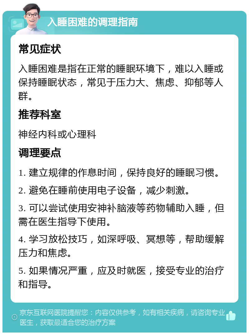 入睡困难的调理指南 常见症状 入睡困难是指在正常的睡眠环境下，难以入睡或保持睡眠状态，常见于压力大、焦虑、抑郁等人群。 推荐科室 神经内科或心理科 调理要点 1. 建立规律的作息时间，保持良好的睡眠习惯。 2. 避免在睡前使用电子设备，减少刺激。 3. 可以尝试使用安神补脑液等药物辅助入睡，但需在医生指导下使用。 4. 学习放松技巧，如深呼吸、冥想等，帮助缓解压力和焦虑。 5. 如果情况严重，应及时就医，接受专业的治疗和指导。