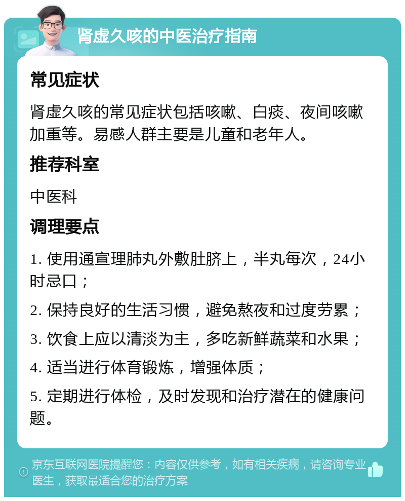 肾虚久咳的中医治疗指南 常见症状 肾虚久咳的常见症状包括咳嗽、白痰、夜间咳嗽加重等。易感人群主要是儿童和老年人。 推荐科室 中医科 调理要点 1. 使用通宣理肺丸外敷肚脐上，半丸每次，24小时忌口； 2. 保持良好的生活习惯，避免熬夜和过度劳累； 3. 饮食上应以清淡为主，多吃新鲜蔬菜和水果； 4. 适当进行体育锻炼，增强体质； 5. 定期进行体检，及时发现和治疗潜在的健康问题。