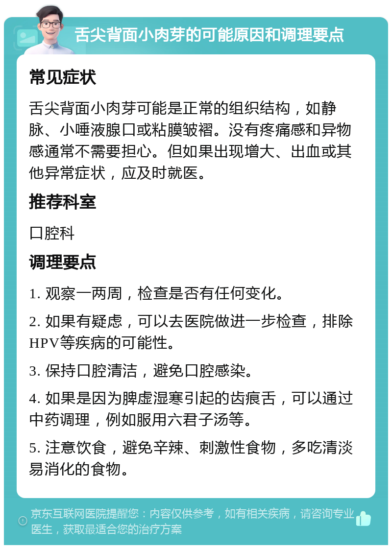 舌尖背面小肉芽的可能原因和调理要点 常见症状 舌尖背面小肉芽可能是正常的组织结构，如静脉、小唾液腺口或粘膜皱褶。没有疼痛感和异物感通常不需要担心。但如果出现增大、出血或其他异常症状，应及时就医。 推荐科室 口腔科 调理要点 1. 观察一两周，检查是否有任何变化。 2. 如果有疑虑，可以去医院做进一步检查，排除HPV等疾病的可能性。 3. 保持口腔清洁，避免口腔感染。 4. 如果是因为脾虚湿寒引起的齿痕舌，可以通过中药调理，例如服用六君子汤等。 5. 注意饮食，避免辛辣、刺激性食物，多吃清淡易消化的食物。