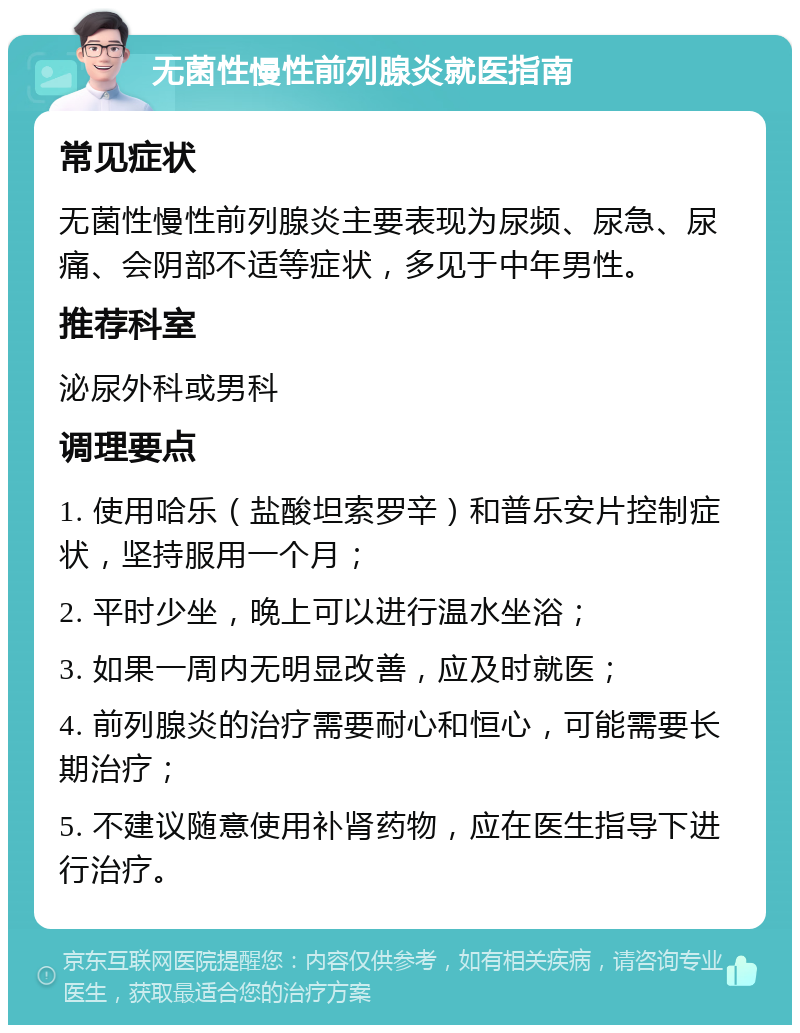 无菌性慢性前列腺炎就医指南 常见症状 无菌性慢性前列腺炎主要表现为尿频、尿急、尿痛、会阴部不适等症状，多见于中年男性。 推荐科室 泌尿外科或男科 调理要点 1. 使用哈乐（盐酸坦索罗辛）和普乐安片控制症状，坚持服用一个月； 2. 平时少坐，晚上可以进行温水坐浴； 3. 如果一周内无明显改善，应及时就医； 4. 前列腺炎的治疗需要耐心和恒心，可能需要长期治疗； 5. 不建议随意使用补肾药物，应在医生指导下进行治疗。