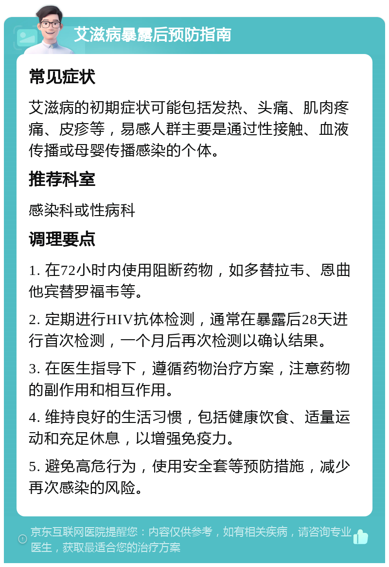 艾滋病暴露后预防指南 常见症状 艾滋病的初期症状可能包括发热、头痛、肌肉疼痛、皮疹等，易感人群主要是通过性接触、血液传播或母婴传播感染的个体。 推荐科室 感染科或性病科 调理要点 1. 在72小时内使用阻断药物，如多替拉韦、恩曲他宾替罗福韦等。 2. 定期进行HIV抗体检测，通常在暴露后28天进行首次检测，一个月后再次检测以确认结果。 3. 在医生指导下，遵循药物治疗方案，注意药物的副作用和相互作用。 4. 维持良好的生活习惯，包括健康饮食、适量运动和充足休息，以增强免疫力。 5. 避免高危行为，使用安全套等预防措施，减少再次感染的风险。