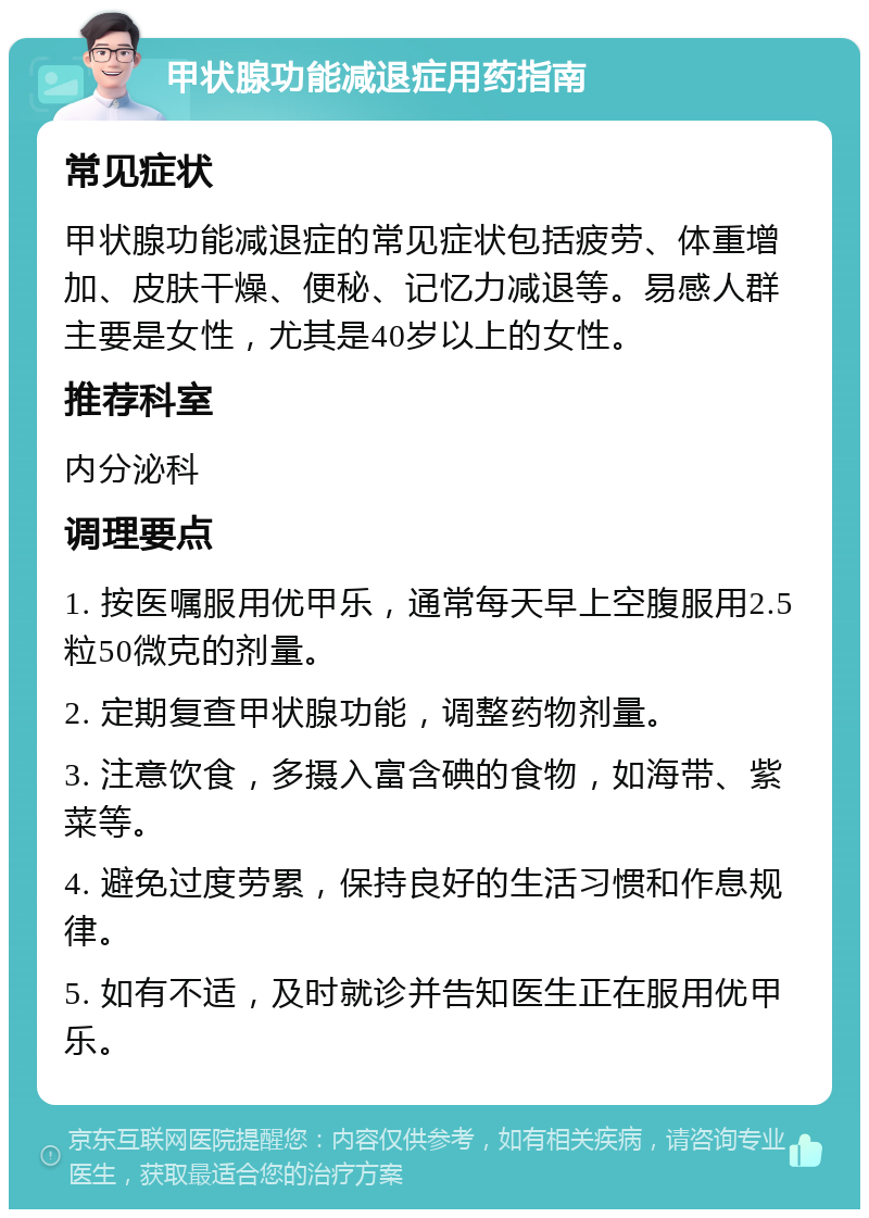 甲状腺功能减退症用药指南 常见症状 甲状腺功能减退症的常见症状包括疲劳、体重增加、皮肤干燥、便秘、记忆力减退等。易感人群主要是女性，尤其是40岁以上的女性。 推荐科室 内分泌科 调理要点 1. 按医嘱服用优甲乐，通常每天早上空腹服用2.5粒50微克的剂量。 2. 定期复查甲状腺功能，调整药物剂量。 3. 注意饮食，多摄入富含碘的食物，如海带、紫菜等。 4. 避免过度劳累，保持良好的生活习惯和作息规律。 5. 如有不适，及时就诊并告知医生正在服用优甲乐。