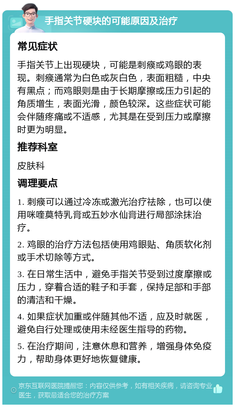 手指关节硬块的可能原因及治疗 常见症状 手指关节上出现硬块，可能是刺瘊或鸡眼的表现。刺瘊通常为白色或灰白色，表面粗糙，中央有黑点；而鸡眼则是由于长期摩擦或压力引起的角质增生，表面光滑，颜色较深。这些症状可能会伴随疼痛或不适感，尤其是在受到压力或摩擦时更为明显。 推荐科室 皮肤科 调理要点 1. 刺瘊可以通过冷冻或激光治疗祛除，也可以使用咪喹莫特乳膏或五妙水仙膏进行局部涂抹治疗。 2. 鸡眼的治疗方法包括使用鸡眼贴、角质软化剂或手术切除等方式。 3. 在日常生活中，避免手指关节受到过度摩擦或压力，穿着合适的鞋子和手套，保持足部和手部的清洁和干燥。 4. 如果症状加重或伴随其他不适，应及时就医，避免自行处理或使用未经医生指导的药物。 5. 在治疗期间，注意休息和营养，增强身体免疫力，帮助身体更好地恢复健康。