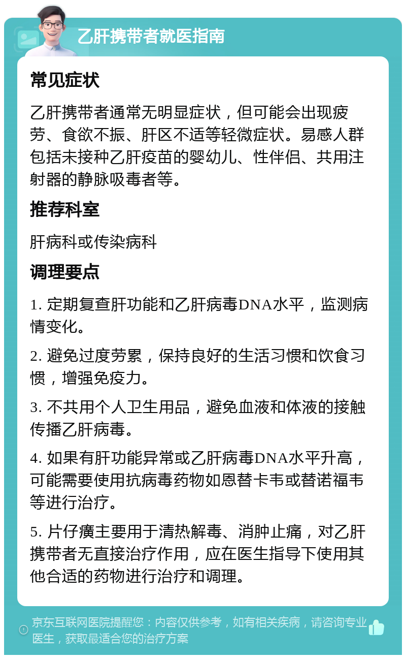 乙肝携带者就医指南 常见症状 乙肝携带者通常无明显症状，但可能会出现疲劳、食欲不振、肝区不适等轻微症状。易感人群包括未接种乙肝疫苗的婴幼儿、性伴侣、共用注射器的静脉吸毒者等。 推荐科室 肝病科或传染病科 调理要点 1. 定期复查肝功能和乙肝病毒DNA水平，监测病情变化。 2. 避免过度劳累，保持良好的生活习惯和饮食习惯，增强免疫力。 3. 不共用个人卫生用品，避免血液和体液的接触传播乙肝病毒。 4. 如果有肝功能异常或乙肝病毒DNA水平升高，可能需要使用抗病毒药物如恩替卡韦或替诺福韦等进行治疗。 5. 片仔癀主要用于清热解毒、消肿止痛，对乙肝携带者无直接治疗作用，应在医生指导下使用其他合适的药物进行治疗和调理。