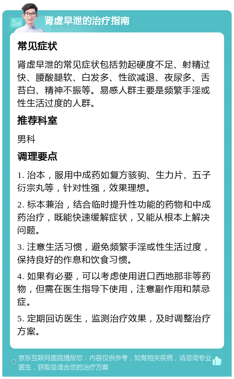 肾虚早泄的治疗指南 常见症状 肾虚早泄的常见症状包括勃起硬度不足、射精过快、腰酸腿软、白发多、性欲减退、夜尿多、舌苔白、精神不振等。易感人群主要是频繁手淫或性生活过度的人群。 推荐科室 男科 调理要点 1. 治本，服用中成药如复方骇驹、生力片、五子衍宗丸等，针对性强，效果理想。 2. 标本兼治，结合临时提升性功能的药物和中成药治疗，既能快速缓解症状，又能从根本上解决问题。 3. 注意生活习惯，避免频繁手淫或性生活过度，保持良好的作息和饮食习惯。 4. 如果有必要，可以考虑使用进口西地那非等药物，但需在医生指导下使用，注意副作用和禁忌症。 5. 定期回访医生，监测治疗效果，及时调整治疗方案。