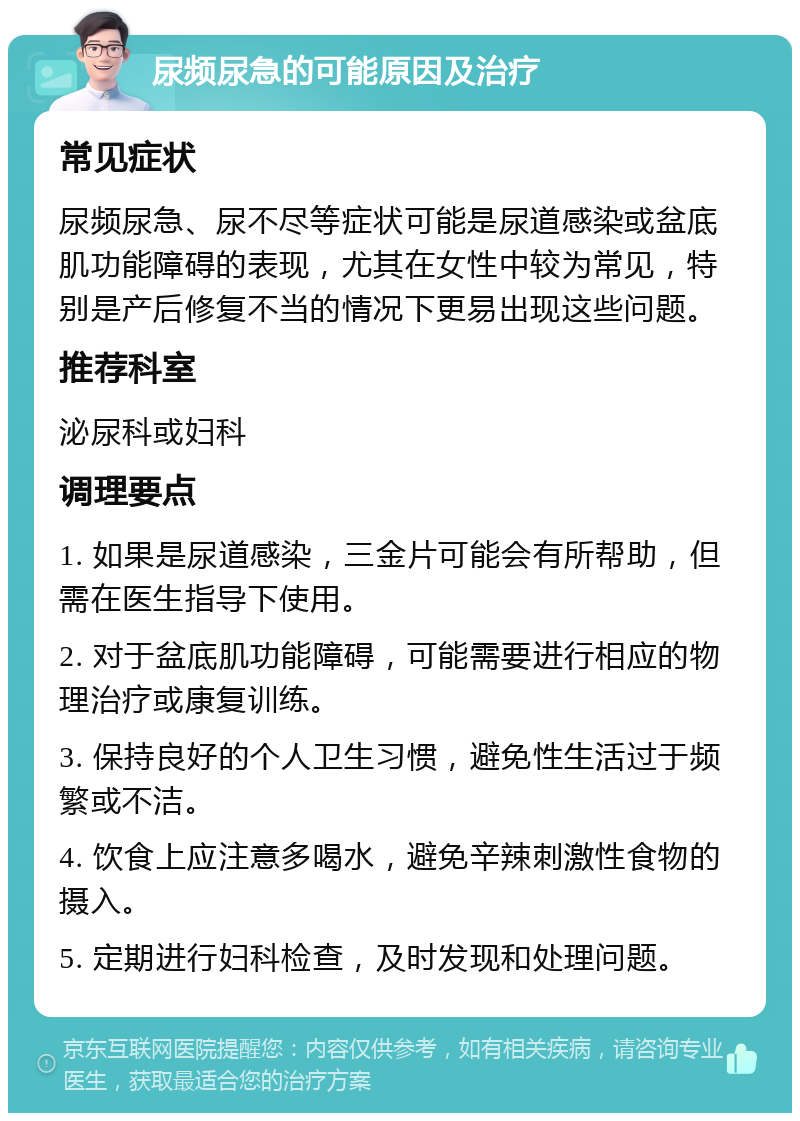 尿频尿急的可能原因及治疗 常见症状 尿频尿急、尿不尽等症状可能是尿道感染或盆底肌功能障碍的表现，尤其在女性中较为常见，特别是产后修复不当的情况下更易出现这些问题。 推荐科室 泌尿科或妇科 调理要点 1. 如果是尿道感染，三金片可能会有所帮助，但需在医生指导下使用。 2. 对于盆底肌功能障碍，可能需要进行相应的物理治疗或康复训练。 3. 保持良好的个人卫生习惯，避免性生活过于频繁或不洁。 4. 饮食上应注意多喝水，避免辛辣刺激性食物的摄入。 5. 定期进行妇科检查，及时发现和处理问题。