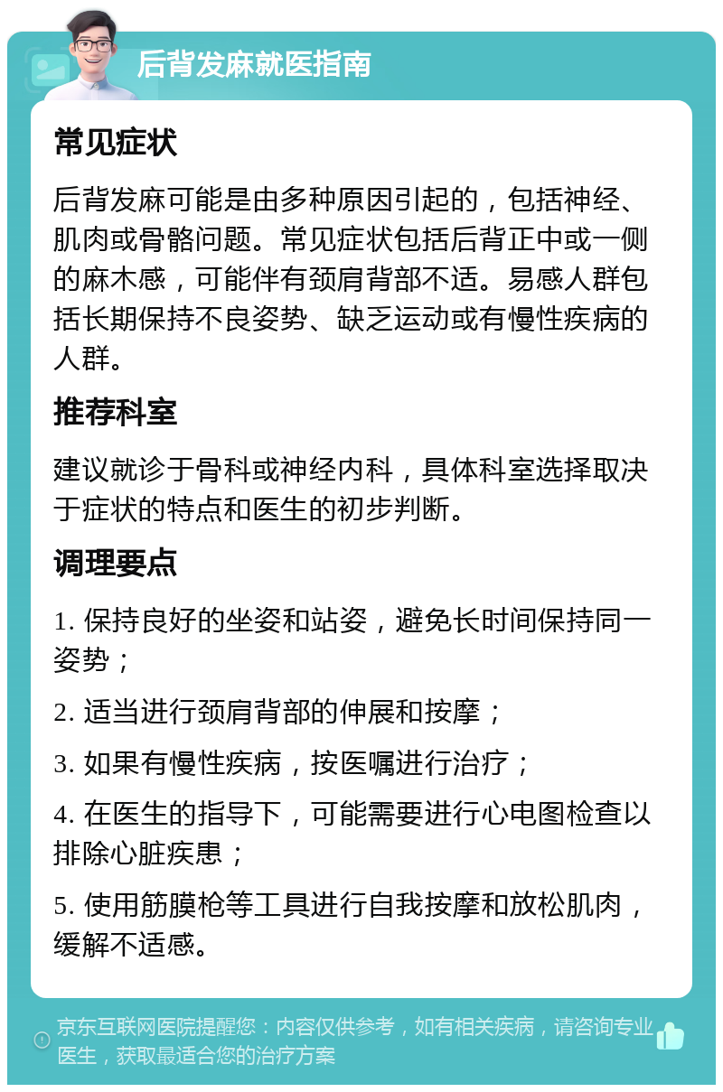 后背发麻就医指南 常见症状 后背发麻可能是由多种原因引起的，包括神经、肌肉或骨骼问题。常见症状包括后背正中或一侧的麻木感，可能伴有颈肩背部不适。易感人群包括长期保持不良姿势、缺乏运动或有慢性疾病的人群。 推荐科室 建议就诊于骨科或神经内科，具体科室选择取决于症状的特点和医生的初步判断。 调理要点 1. 保持良好的坐姿和站姿，避免长时间保持同一姿势； 2. 适当进行颈肩背部的伸展和按摩； 3. 如果有慢性疾病，按医嘱进行治疗； 4. 在医生的指导下，可能需要进行心电图检查以排除心脏疾患； 5. 使用筋膜枪等工具进行自我按摩和放松肌肉，缓解不适感。