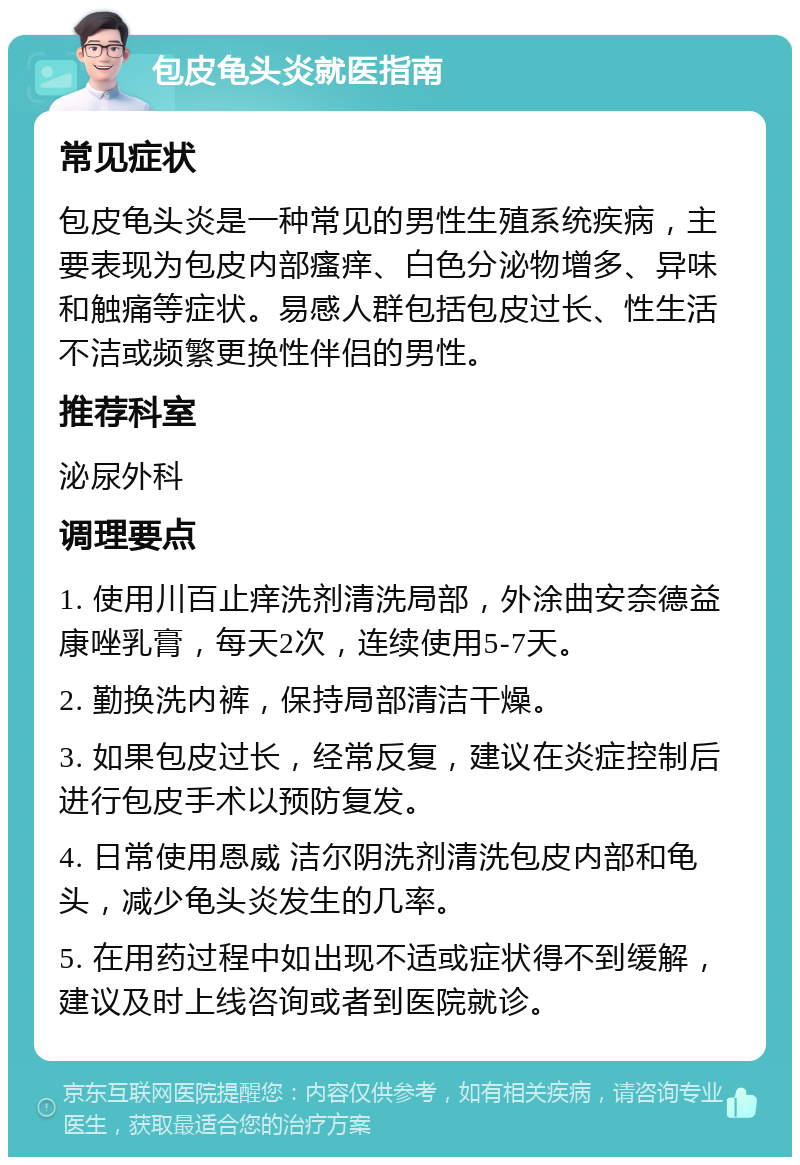 包皮龟头炎就医指南 常见症状 包皮龟头炎是一种常见的男性生殖系统疾病，主要表现为包皮内部瘙痒、白色分泌物增多、异味和触痛等症状。易感人群包括包皮过长、性生活不洁或频繁更换性伴侣的男性。 推荐科室 泌尿外科 调理要点 1. 使用川百止痒洗剂清洗局部，外涂曲安奈德益康唑乳膏，每天2次，连续使用5-7天。 2. 勤换洗内裤，保持局部清洁干燥。 3. 如果包皮过长，经常反复，建议在炎症控制后进行包皮手术以预防复发。 4. 日常使用恩威 洁尔阴洗剂清洗包皮内部和龟头，减少龟头炎发生的几率。 5. 在用药过程中如出现不适或症状得不到缓解，建议及时上线咨询或者到医院就诊。