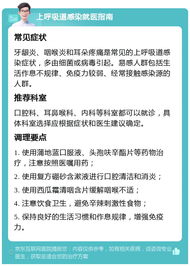 上呼吸道感染就医指南 常见症状 牙龈炎、咽喉炎和耳朵疼痛是常见的上呼吸道感染症状，多由细菌或病毒引起。易感人群包括生活作息不规律、免疫力较弱、经常接触感染源的人群。 推荐科室 口腔科、耳鼻喉科、内科等科室都可以就诊，具体科室选择应根据症状和医生建议确定。 调理要点 1. 使用蒲地蓝口服液、头孢呋辛酯片等药物治疗，注意按照医嘱用药； 2. 使用复方硼砂含漱液进行口腔清洁和消炎； 3. 使用西瓜霜清咽含片缓解咽喉不适； 4. 注意饮食卫生，避免辛辣刺激性食物； 5. 保持良好的生活习惯和作息规律，增强免疫力。