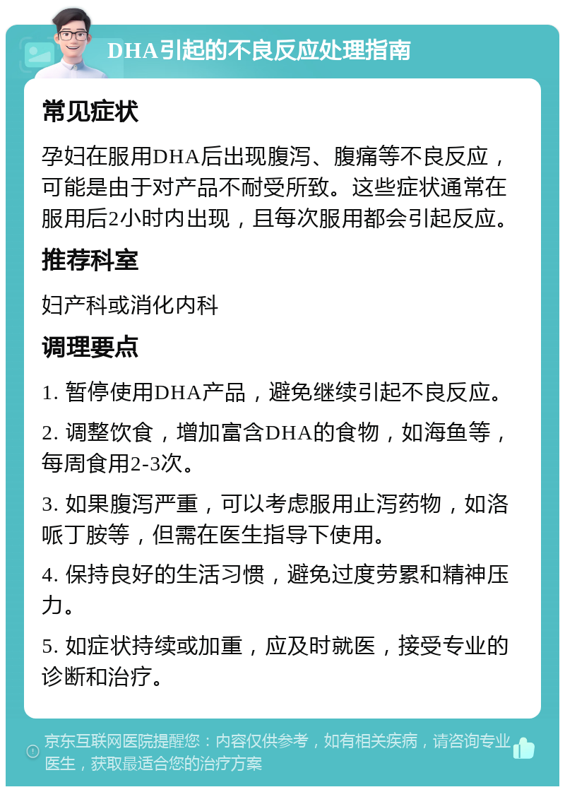 DHA引起的不良反应处理指南 常见症状 孕妇在服用DHA后出现腹泻、腹痛等不良反应，可能是由于对产品不耐受所致。这些症状通常在服用后2小时内出现，且每次服用都会引起反应。 推荐科室 妇产科或消化内科 调理要点 1. 暂停使用DHA产品，避免继续引起不良反应。 2. 调整饮食，增加富含DHA的食物，如海鱼等，每周食用2-3次。 3. 如果腹泻严重，可以考虑服用止泻药物，如洛哌丁胺等，但需在医生指导下使用。 4. 保持良好的生活习惯，避免过度劳累和精神压力。 5. 如症状持续或加重，应及时就医，接受专业的诊断和治疗。